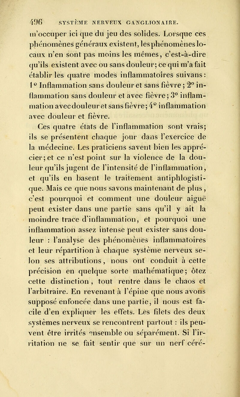 m'occiiper ici que du jeu des solides. Lorsque ces phénomènes généraux existent, les phénomènes lo- caux n'en sont pas moins les mêmes, c'est-à-dire qu'ils existent avec ou sans douleur; ce qui m'a fait établir les quatre modes inflammatoires suivans : 1 ° Inflammation sans douleur et sans fièvre ; 2° in- flammation sans douleur et avec fièvre; 3° inflam- mation avecdouleuretsansfièvre; 4° inflammation avec douleur et fièvre. Ces quatre états de l'inflammation sont vrais; ils se présentent chaque jour dans l'exercice de la médecine. Les praticiens savent bien les appré- cier;et ce n'est point sur la violence de la dou- leur qu'ils jugent de l'intensité de l'inflammation, et qu'ils en basent le traitement antipblogisti- que. Mais ce que nous savons maintenant de plus, c'est pourquoi et comment une douleur aiguë peut exister dans une partie sans qu'il y ait la moindre trace d'inflammation, et pourquoi une inflammation assez intense peut exister sans dou- leur : l'analyse des phénomènes inflammatoires et leur répartition à chaque système nerveux se- lon ses attributions, nous ont conduit a celte précision en quelque sorte mathématique; ôtez cette distinction , tout rentre dans le chaos et l'arbitraire. En revenant à l'épine que nous avons supposé enfoncée dans une partie, il nous est fa- cile d'en expliquer les effets. Lés filets des deux systèmes nerveux se rencontrent partout : ils peu- vent être irrités -ensemble ou séparément. Si l'ir- ritation ne se fait sentir que sur un nerf céré-