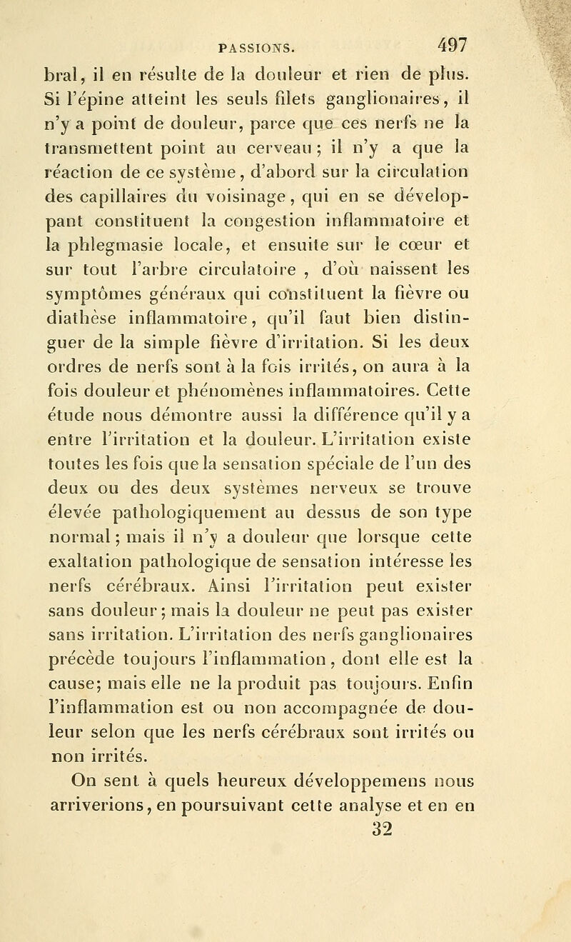 bral, il en résulte de la douleur et rien de plus. Si l'épine alteinl les seuls filets ganglionaires, il n'y a point de douleur, parce que ces nerfs ne la transmettent point au cerveau ; il n'y a que la réaction de ce système, d'abord sur la circulation des capillaires du voisinage, qui en se dévelop- pant constituent la congestion inflammatoire et la phlegmasie locale, et ensuite sur le cœur et sur tout l'arbre circulatoire , d'où naissent les symptômes généraux qui constituent la fièvre ou diathèse inflammatoire, qu'il faut bien distin- guer de la simple fièvre d'irritation. Si les deux ordres de nerfs sont à la fois irrités, on aura à la fois douleur et phénomènes inflammatoires. Cette étude nous démontre aussi la différence qu'il y a entre Firritation et la douleur. L'irritation existe toutes les fois que la sensation spéciale de l'un des deux ou des deux systèmes nerveux se trouve élevée patliologiquement au dessus de son type normal ; mais il n'y a douleur que lorsque cette exaltation pathologique de sensation intéresse les nerfs cérébraux. Ainsi Tirritation peut exister sans douleur; mais la douleur ne peut pas exister sans irritation. L'irritation des nerfs ganglionaires précède toujours l'inflammation , dont elle est la cause; mais elle ne la produit pas toujours. Enfin l'inflammation est ou non accompagnée de dou- leur selon que les nerfs cérébraux sont irrités ou non irrités. On sent à quels heureux développemens nous arriverions, en poursuivant celte analyse et en en 32