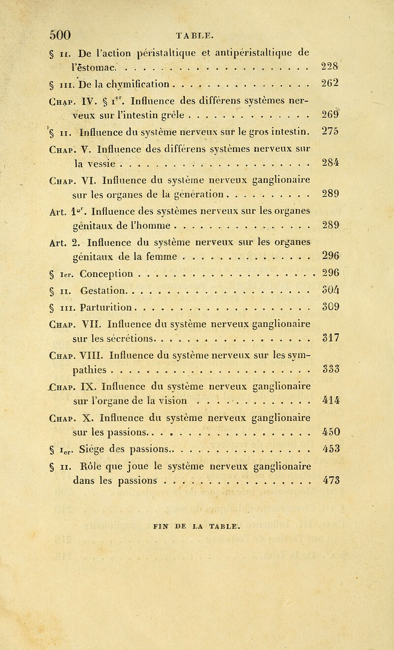 § i£. De l'action péristaltique et antipéristaltique de rêstomac. 258 § III. De la chymification 262 Chap. IV. § i. Influence des différens systèmes ner- veux sur l'intestin grêle 269 § II. Influence du système nerveux sur le gros intestin. 275 Chap. V. Influence des différens systèmes nerveux sur la vessie 284 Chap. VI. Influence du système nerveux ganglionaire sur les organes de la génération 289 Art. l''^ Influence des systèmes nerveux sur les organes génitaux de l'homme 289 Art. 2. Influence du système nerveux sur les organes génitaux de la femme 296 § 1er. Conception 296 § II. Gestation oO/l § III. Parturltion 309 Chap. VIÎ. Influence du système nerveux ganglionaire sur les sécrétions 317 Chap. VIII. Influence du système nerveux sur les sym- pathies 333 X!hap. IX. Influence du système nerveux ganglionaire sur l'organe de la vision 414 Chap. X. Influence du système nerveux ganglionaire sur les passions 450 § 1er- siège des passions 453 § II. Rôle que joue le système nerveux ganglionaire dans les passions 473 FIN DE la table.