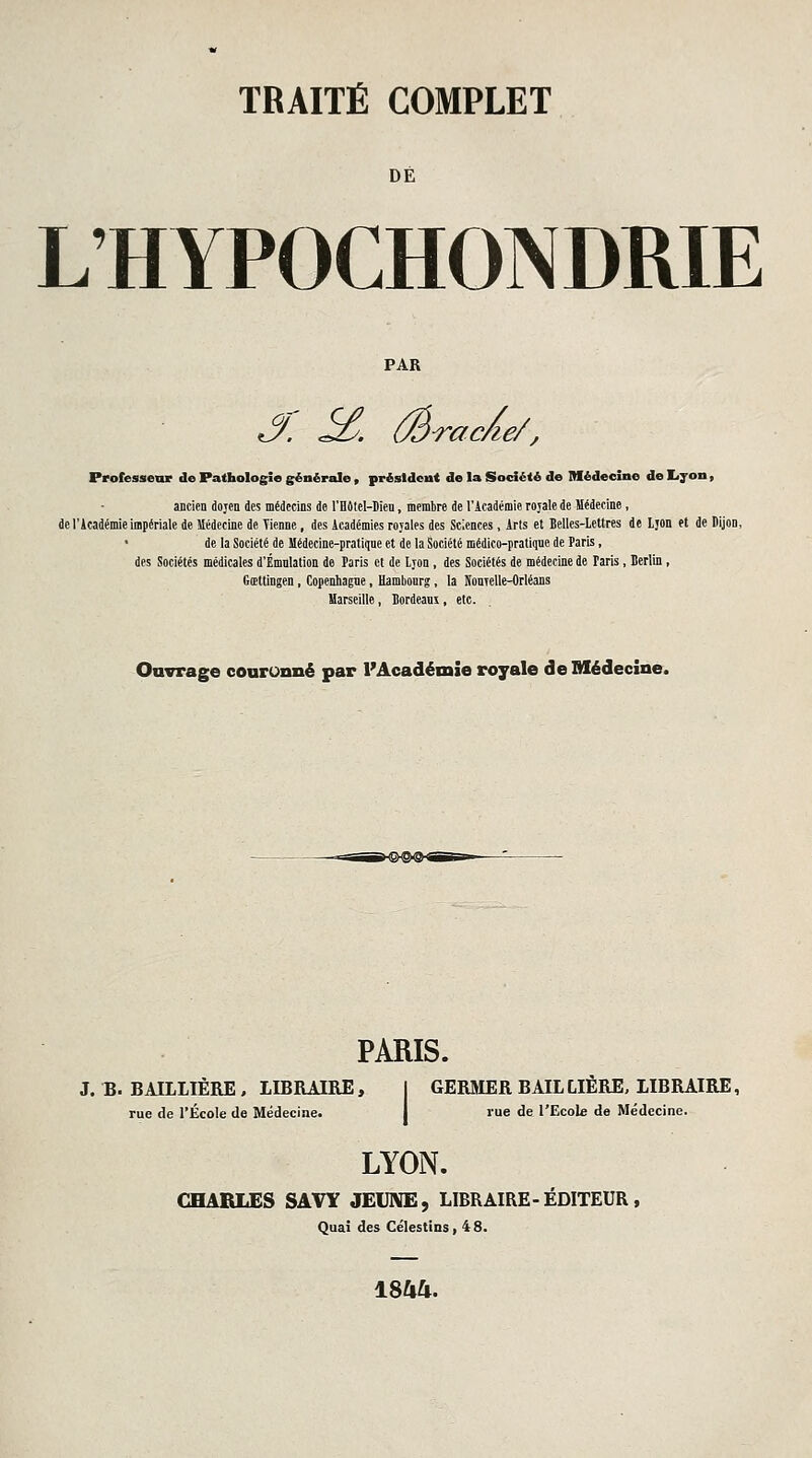 DÉ L'HYPOCHONDRIE PAR S. ^. (Êrac/ie/, Professeur de Pathologie générale , présldout de la Société de Médecine de Lyon, ancien dojen des médecins de l'Bôtel-Dien, membre de l'Académie rojale de Médecine, de l'Académie impériale de Médecine de Tienne, des Académies royales des Sciences, Arls et Belles-Lettres de Ljon et de Dijon, de la Société de Hédecine-pratiqne et de la Société médico-praliqne de Paris, des Sociétés médicales d'Émnlation de Paris et de Ljon , des Sociétés de médecine de Paris, Berlin, Gœtlingen, Copenhagne, Hambourg, la NonTelle-Orléans Marseille, Bordeam, etc. Ouvrage couronné par l'Académie royale de Médecine. PARIS. J. B. BAILLIÈRE , LIBRAIRE, 1 GERMER BAILLIÈRE, IIBRAIRE, rue de l'École de Médecine. I rue de l'Ecole de Médecine. LYON. CHARLES SAVY JEIJIVE, LIBRAIRE-ÉDITEUR, Quai des Célestins, 48. 1844.