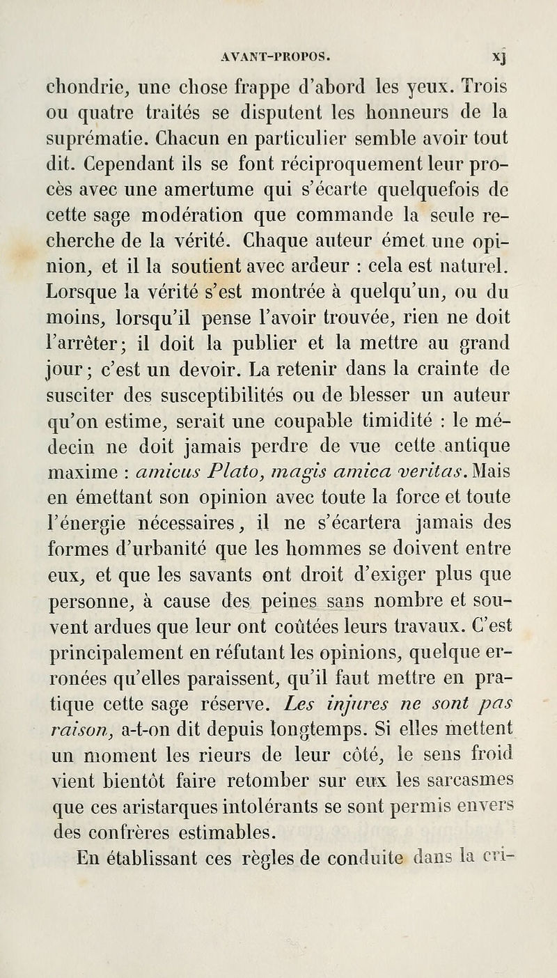 chondrie, une chose frappe d'abord les yeux. Trois ou quatre traités se disputent les honneurs de la suprématie. Chacun en particulier semble avoir tout dit. Cependant ils se font réciproquement leur pro- cès avec une amertume qui s'écarte quelquefois de cette sage modération que commande la seule re- cherche de la vérité. Chaque auteur émet une opi- nion^ et il la soutient avec ardeur : cela est naturel. Lorsque la vérité s'est montrée à quelqu'un, ou du moins, lorsqu'il pense l'avoir trouvée, rien ne doit l'arrêter; il doit la publier et la mettre au grand jour ; c'est un devoir. La retenir dans la crainte de susciter des susceptibilités ou de blesser un auteur qu'on estime, serait une coupable timidité : le mé- decin ne doit jamais perdre de vue cette.antique maxime : arnicas Plato, magls arnica veritas. Mais en émettant son opinion avec toute la force et toute l'énergie nécessaires, il ne s'écartera jamais des formes d'urbanité que les hommes se doivent entre eux, et que les savants ont droit d'exiger plus que personne, à cause des peines sans nombre et sou- vent ardues que leur ont coûtées leurs travaux. C'est principalement en réfutant les opinions, quelque er- ronées qu'elles paraissent, qu'il faut mettre en pra- tique cette sage réserve. Les injures ne sont pas raison, a-t-on dit depuis longtemps. Si elles mettent un moment les rieurs de leur côté, le sens froid vient bientôt faire retomber sur eux les sarcasmes que ces aristarques intolérants se sont permis envers des confrères estimables. En établissant ces règles de conduite dans la cri-