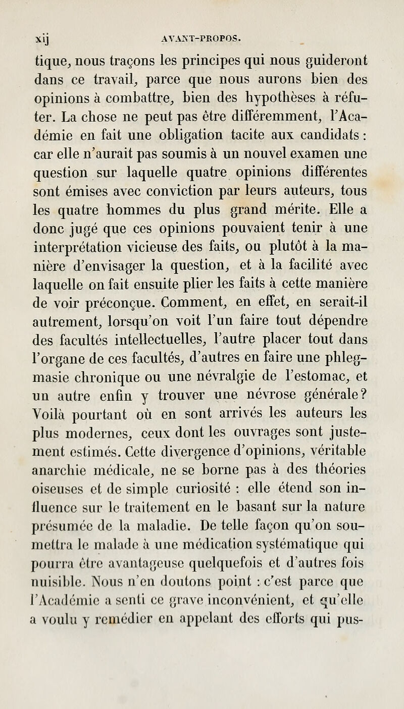 tique^ nous traçons les principes qui nous guideront dans ce travail^ parce que nous aurons bien des opinions à combattre^, bien des hypothèses à réfu- ter. La chose ne peut pas être différemment, FAca- démie en fait une obligation tacite aux candidats : car elle n'aurait pas soumis à un nouvel examen une question sur laquelle quatre opinions différentes sont émises avec conviction par leurs auteurs, tous les quatre hommes du plus grand mérite. Elle a donc jugé que ces opinions pouvaient tenir à une interprétation vicieuse des faits, ou plutôt à la ma- nière d'envisager la question, et à la facilité avec laquelle on fait ensuite plier les faits à cette manière de voir préconçue. Comment, en effet, en serait-il autrement, lorsqu'on voit l'un faire tout dépendre des facultés intellectuelles, l'autre placer tout dans l'organe de ces facultés, d'autres en faire une phleg- masie chronique ou une névralgie de l'estomac, et un autre enfin y trouver une névrose générale? Voilà pourtant où en sont arrivés les auteurs les plus modernes, ceux dont les ouvrages sont juste- ment estimés. Cette divergence d'opinions, véritable anarchie médicale, ne se borne pas à des théories oiseuses et de simple curiosité : elle étend son in- fluence sur le traitement en le basant sur la nature présumée de la maladie. De telle façon qu'on sou- mettra le malade à une médication systématique qui pourra être avantageuse quelquefois et d'autres fois nuisible. Nous n'en doutons point : c'est parce que l'Académie a senti ce grave inconvénient, et qu'elle a voulu y remédier en appelant des efforts qui pus-