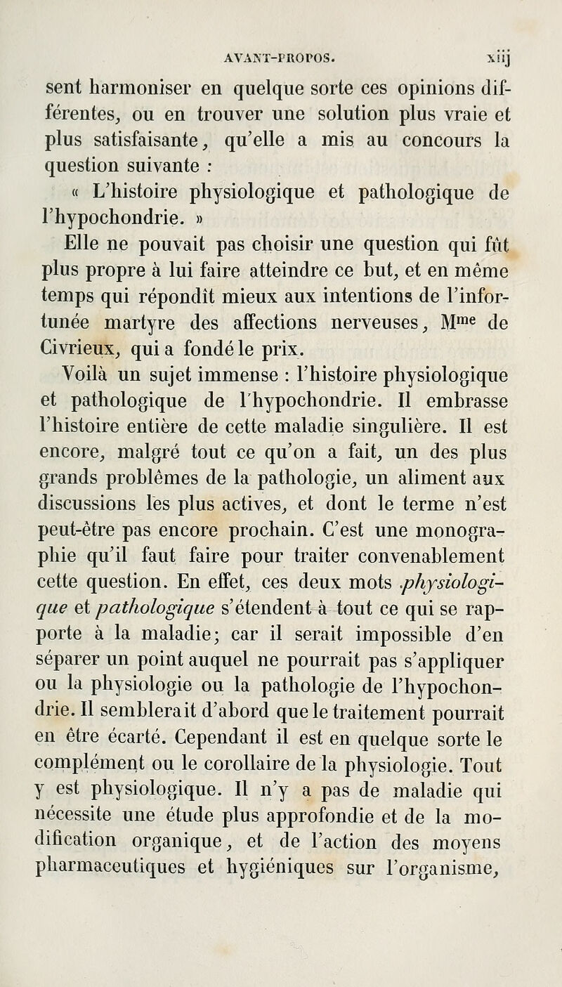 sent harmoniser en quelque sorte ces opinions dif- férentes, ou en trouver une solution plus vraie et plus satisfaisante, qu'elle a mis au concours la question suivante : « L'histoire physiologique et pathologique de l'hypochondrie. » Elle ne pouvait pas choisir une question qui fût plus propre à lui faire atteindre ce but, et en même temps qui répondit mieux aux intentions de l'infor- tunée martyre des affections nerveuses, M™^ de Civrieux, qui a fondé le prix. Voilà un sujet immense : l'histoire physiologique et pathologique de l'hypochondrie. Il embrasse l'histoire entière de cette maladie singulière. Il est encore, malgré tout ce qu'on a fait, un des plus grands problêmes de la pathologie, un aliment aux discussions les plus actives, et dont le terme n'est peut-être pas encore prochain. C'est une monogra- phie qu'il faut faire pour traiter convenablement cette question. En effet, ces deux mots .physiologi- que ci pathologique s'étendent à tout ce qui se rap- porte à la maladie; car il serait impossible d'en séparer un point auquel ne pourrait pas s'appliquer ou la physiologie ou la pathologie de l'hypochon- drie. Il semblerait d'abord que le traitement pourrait en être écarté. Cependant il est en quelque sorte le complément ou le corollaire de la physiologie. Tout y est physiologique. Il n'y a pas de maladie qui nécessite une étude plus approfondie et de la mo- dification organique, et de l'action des moyens pharmaceutiques et hygiéniques sur l'organisme,