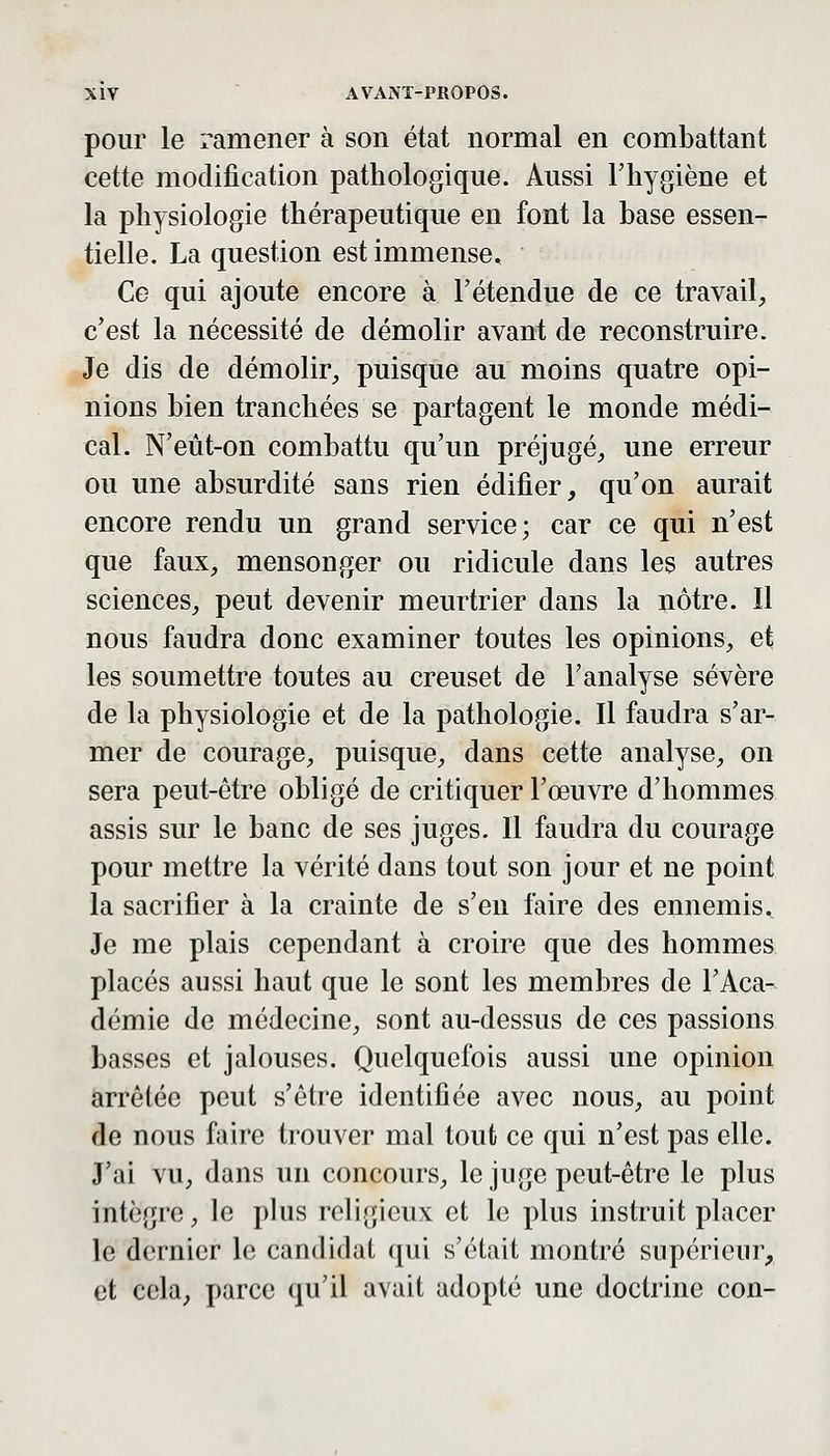 pour le ramener à son état normal en combattant cette modification pathologique. Aussi l'hygiène et la physiologie thérapeutique en font la base essen- tielle. La question est immense. Ce qui ajoute encore à l'étendue de ce travail, c'est la nécessité de démolir avant de reconstruire. Je dis de démolir, puisque au moins quatre opi- nions bien tranchées se partagent le monde médi- cal. N'eût-on combattu qu'un préjugé, une erreur ou une absurdité sans rien édifier, qu'on aurait encore rendu un grand service; car ce qui n'est que faux, mensonger ou ridicule dans les autres sciences, peut devenir meurtrier dans la nôtre. Il nous faudra donc examiner toutes les opinions, et les soumettre toutes au creuset de l'analyse sévère de la physiologie et de la pathologie. Il faudra s'ar- mer de courage, puisque, dans cette analyse, on sera peut-être obligé de critiquer l'œuvre d'hommes assis sur le banc de ses juges. Il faudra du courage pour mettre la vérité dans tout son jour et ne point la sacrifier à la crainte de s'en faire des ennemis. Je me plais cependant à croire que des hommes placés aussi haut que le sont les membres de l'Aca- démie de médecine, sont au-dessus de ces passions basses et jalouses. Quelquefois aussi une opinion arrêtée peut s'être identifiée avec nous, au point de nous faire trouver mal tout ce qui n'est pas elle. J'ai vu, dans un concours, le juge peut-être le plus intègre, le plus roli.jî'icux et le plus instruit placer le dernier le candidat qui s'était montré supérieur, et cela, parce qu'il avait adopté une doctrine con-