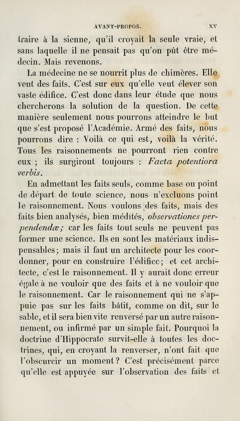 traire à la sienne,, qu'il croyait la seule vraie^ et sans laquelle il ne pensait pas qu'on pût être mé- decin. Mais revenons. La médecine ne se nourrit plus de chimères. Elle veut des faits. C'est sur eux qu'elle veut élever son vaste édifice. C'est donc dans leur étude que nous chercherons la solution de la question. De cette manière seulement nous pourrons atteindre le but que s'est proposé l'Académie. Armé des faits, nous pourrons dire : Voilà ce qui est, voilà la vérité. Tous les raisonnements ne pourront rien contre eux ; ils surgiront toujours : Facta potentiora verbis. En admettant les faits seuls^ comme base ou point de départ de toute science, nous n'excluons point le raisonnement. Nous voulons des faits, mais des faits bien analysés, bien médités, ohservaùones per- pendendœ ; car les faits tout seuls ne peuvent pas former une science. Ils en sont les matériaux indis- pensables; mais il faut un architecte pour les coor- donner, pour en construire l'édifice; et cet archi- tecte, c'est le raisonnement. Il y aurait donc erreur égale à ne vouloir que des faits et à ne vouloir que le raisonnement. Car le raisonnement qui ne s'ap- puie pas sur les faits bâtit, comme on dit, sur le sable, et il sera bien vite renversé par un autre raison- nement, ou infirmé par un simple fait. Pourquoi la doctrine d'Hippocrate survit-elle à toutes les doc- trines, qui, en croyant la renverser, n'ont fait que l'obscurcir un moment ? C'est précisément parce qu'elle est appuyée sur l'observation des faits et