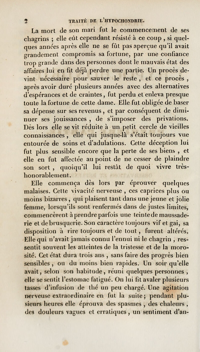 La mort de son mari fut le commencement de ses chagrins ; elle eût cependant résisté à ce coup , si quel- ques années après elle ne se fût pas aperçue qu'il avait grandement compromis sa fortune, par une confiance trop grande dans des personnes dont le mauvais état des affaires lui en fît déjà perdre une partie. Un procès de- vint nécessaire pour sauver le reste , et ce procès , après avoir duré plusieurs années avec des alternatives d'espérances et de craintes, fut perdu et enleva presque toute la fortune de cette dame. Elle fut obligée de baser sa dépense sur ses revenus, et par conséquent de dimi- nuer ses jouissances , de s'imposer des privations. Dès lors elle se vit réduite à un petit cercle de vieilles connaissances , elle qui jusque-là s'était toujours vue entourée de soins et d'adulations. Cette déception lui fut plus sensible encore que la perte de ses biens , et elle en fut affectée au point de ne cesser de plaindre son sort , quoiqu'il lui restât de quoi vivre très- honorablement. Elle commença dès lors par éprouver quelques malaises. Celte vivacité nerveuse , ces caprices plus ou moins bizarres , qui plaisent tant dans une jeune et jolie femme, lorsqu'ils sont renfermés dans de justes limites, commencèrent à prendre parfois une teintedemaussade- rie et de brusquerie. Son caractère toujours vif et gai, sa disposition à rire toujours et de tout, furent altérés. Elle qui n'avait jamais connu l'ennui ni le chagrin , res- sentit souvent les atteintes de la tristesse et de la moro- sité. Cet état dura trois ans , sans faire des progrès bien sensibles , ou du moins bien rapides. Un soir qu'elle avait, selon son habitude, réuni quelques personnes , elle se sentit l'estomac fatigué. On lui fit avaler plusieurs tasses d'infusion de thé un peu chargé. Une agitation nerveuse extraordinaire en fut la suite; pendant plu- sieurs heures elle éprouva des spasmes , des chaleurs , des douleurs vagues et erratiques ^ un sentiment d'an- ^