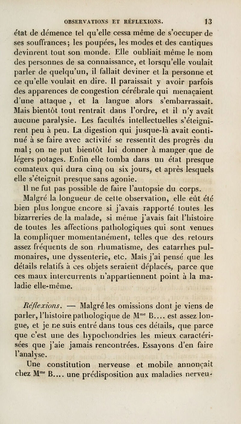 état de démence tel qu'elle cessa même de s'occuper de ses souffrances; les poupées, les modes et des cantiques devinrent tout son monde. Elle oubliait même le nom des personnes de sa connaissance, et lorsqu'elle voulait parler de quelqu'un, il fallait deviner et la personne et ce qu'elle voulait en dire. Il paraissait y avoir parfois des apparences de congestion cérébrale qui menaçaient d'une attaque , et la langue alors s'embarrassait. Mais bientôt tout rentrait dans l'ordre, et il n'y avait aucune paralysie. Les facultés intellectuelles s'éteigni- rent peu à peu. La digestion qui jusque-là avait conti- nué à se faire avec activité se ressentit des progrès du mal; on ne put bientôt lui donner à manger que de légers potages. Enfin elle tomba dans un état presque comateux qui dura cinq ou six jours, et après lesquels elle s'éteignil presque sans agonie. Il ne fut pas possible de faire l'autopsie du corps. Malgré la longueur de cette observation, elle eût été bien plus longue encore si j'avais rapporté toutes les bizarreries de la malade, si même j'avais fait l'histoire de toutes les affections pathologiques qui sont venues la compliquer momentanément, telles que des retours assez fréquents de son rhumatisme, des catarrhes pul- monaires, une dyssenterie, etc. Maïs j'ai pensé que les détails relatifs à ces objets seraient déplacés, parce que ces maux intercurrents n'appartiennent point à la ma- ladie elle-même. Réflexions. — Malgré les omissions dont je viens de parler, l'histoire pathologique de M'^ B est assez lon- gue> et je ne suis entré dans tous ces détails, que parce que c'est une des hypocliondries les mieux caractéri- sées que j'aie jamais rencontrées. Essayons d'en faire l'analyse. Une constitution nerveuse et mobile annonçait cliez M'' B.... une prédisposition aux maladies nerveu-