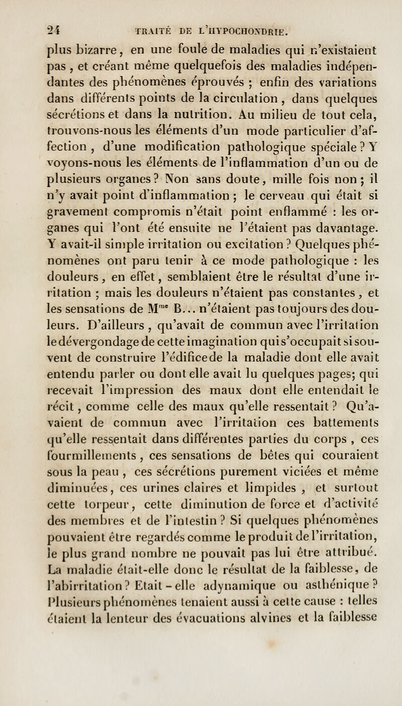 plus bizarre, en une foule de maladies qui n'existaient pas , et créant même quelquefois des maladies indépen- dantes des phénomènes éprouvés ; enfin des variations dans différents points de la circulation , dans quelques sécrétions et dans la nutrition. Au milieu de tout cela, trouvons-nous les éléments d'un mode particulier d'af- fection , d'une modification pathologique spéciale ? Y voyons-nous les éléments de l'inflammation d'un ou de plusieurs organes? Non sans doute, mille fois non; il n'y avait point d'inflammation ; le cerveau qui était si gravement compromis n'était point enflammé : les or- ganes qui l'ont été ensuite ne l'étaient pas davantage. Y avait-il simple irritation ou excitation ? Quelques phé- nomènes ont paru tenir à ce mode pathologique : les douleurs, en effet, semblaient être le résultat d'une ir- ritation ; mais les douleurs n'étaient pas constantes, et les sensations de M' B... n'étaient pas toujours des dou- leurs. D'ailleurs, qu'avait de commun avec l'irritation ledévergondagedecetteiraagination quis'occupaitsisou- vent de construire l'édifice de la maladie dont elle avait entendu parler ou dont elle avait lu quelques pages; qui recevait l'impression des maux dont elle entendait le récit, comme celle des maux qu'elle ressentait ? Qu'a- vaient de commun avec l'irritation ces battements qu'elle ressentait dans différentes parties du corps , ces fourmillements , ces sensations de bêles qui couraient sous la peau , ces sécrétions purement viciées et même diaiinuées, ces urines claires et limpides , et surtout cette torpeur, cette diminution de force et d'activité des membres et de l'intestin? Si quelques phénomènes pouvaient être regardés comme le produit de l'irritation, le plus grand nombre ne pouvait pas lui être attribué. La maladie était-elle donc le résultat de la faiblesse, de l'abirritation? Etait-elle adynamique ou aslhénique ? I*lusieurs phénomènes tenaient aussi à cette cause : telles étaient la lenteur des évacuations alvines et la faiblesse