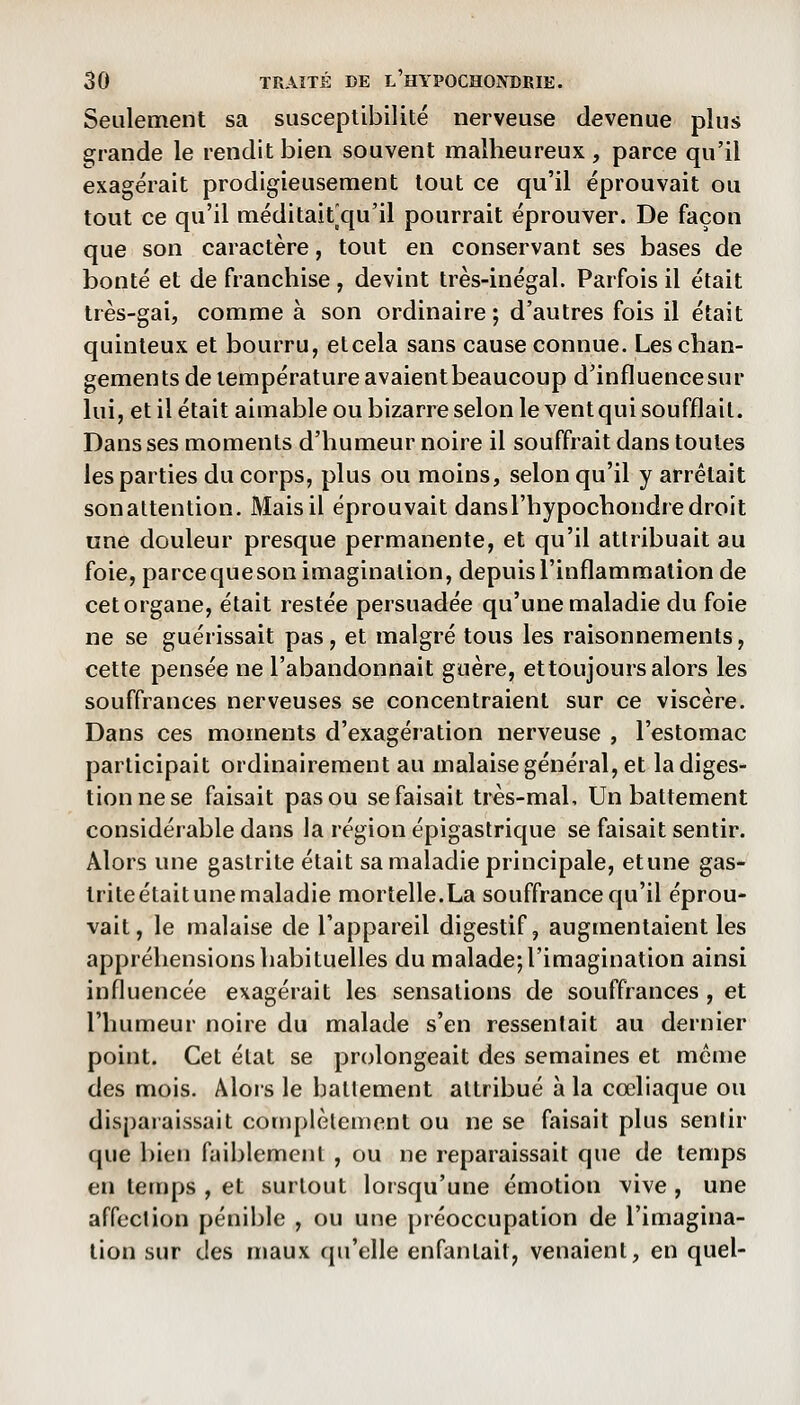 Seulement sa susceptibilité nerveuse devenue plus grande le rendit bien souvent malheureux, parce qu'il exagérait prodigieusement tout ce qu'il éprouvait ou tout ce qu'il méditait^qu'il pourrait éprouver. De façon que son caractère, tout en conservant ses bases de bonté et de franchise , devint très-inégal. Parfois il était très-gai, comme à son ordinaire ; d'autres fois il était quinteux et bourru, elcela sans cause connue. Les chan- gements de température avaientbeaucoup d'influencesur lui, et il était aimable ou bizarre selon le vent qui soufflait. Dans ses moments d'humeur noire il souffrait dans toutes les parties du corps, plus ou moins, selon qu'il y arrêtait sonaltention. Mais il éprouvait dansl'hypochondre droit une douleur presque permanente, et qu'il attribuait au foie, parcequeson imagination, depuis l'inflammation de cet organe, était restée persuadée qu'une maladie du foie ne se guérissait pas, et malgré tous les raisonnements, cette pensée ne l'abandonnait guère, et toujours alors les souffrances nerveuses se concentraient sur ce viscère. Dans ces moments d'exagération nerveuse , l'estomac participait ordinairement au malaise général, et la diges- tion ne se faisait pas ou se faisait très-mal. Un battement considérable dans la région épigastrique se faisait sentir. Alors une gastrite était sa maladie principale, etune gas- trite était une maladie mortelle.La souffrance qu'il éprou- vait, le malaise de l'appareil digestif, augmentaient les appréhensions habituelles du malade; l'imagination ainsi influencée exagérait les sensations de souffrances , et l'humeur noire du malade s'en ressentait au dernier point. Cet état se prolongeait des semaines et même des mois. Âlois le battement attribué à la cœliaque ou disparaissait complètement ou ne se faisait plus sentir que bien faiblement , ou ne reparaissait que de temps en temps , et surtout lorsqu'une émotion vive , une affection pénible , ou une préoccupation de l'imagina- tion sur des maux qu'elle enfantait, venaient, en quel-