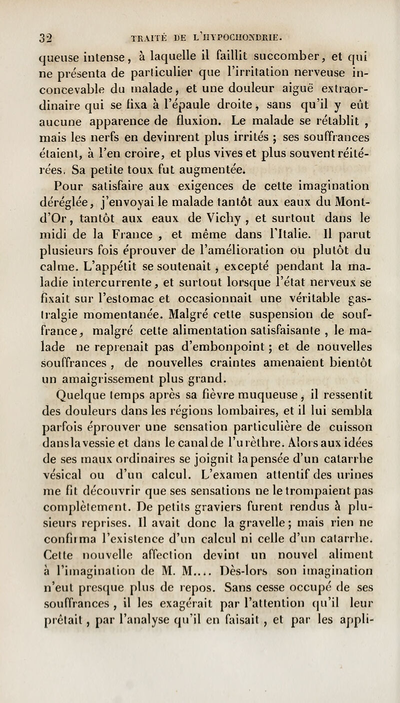 queuse intense, à laquelle il faillit succomber, et qui ne présenta de particulier que l'irritation nerveuse in- concevable du malade, et une douleur aiguë extraor- dinaire qui se fixa à l'épaule droite ^ sans qu'il y eût aucune apparence de fluxion. Le malade se rétablit , mais les nerfs en devinrent plus irrités ; ses souffrances étaient, à l'en croire, et plus vives et plus souvent réité- rées. Sa petite toux fut augmentée. Pour satisfaire aux exigences de cette imagination déréglée, j'envoyai le malade tantôt aux eaux du Mont- d'Or, tantôt aux eaux de Vicby , et surtout dans le midi de la France , et même dans l'Italie. Il parut plusieurs fois éprouver de l'amélioration ou plutôt du calme. L'appétit se soutenait ^ excepté pendant la ma- ladie intercurrente, et surtout lorsque l'état nerveux se fixait sur l'estomac et occasionnait une véritable gas- tralgie momentanée. Malgré cette suspension de souf- france, malgré celte alimentation satisfaisante , le ma- lade ne reprenait pas d'embonpoint ; et de nouvelles souffrances , de nouvelles craintes amenaient bientôt un amaigrissement plus grand. Quelque temps après sa fièvre muqueuse, il ressentit des douleurs dans les régions lombaires, et il lui sembla parfois éprouver une sensation particulière de cuisson danslavessie et dans le canal de l'urètbre. Alors aux idées de ses maux ordinaires se joignit la pensée d'un catarrbe vésical ou d'un calcul. L'examen attentif des urines me fit découvrir que ses sensations ne le trompaient pas complètement. De petits graviers furent rendus à plu- sieurs reprises. Il avait donc la gravelle ; mais rien ne confirma l'existence d'un calcul ni celle d'un catarrbe. Cette nouvelle affection devint un nouvel aliment à l'imagination de M. M.... Dès-lors son imagination n'eut prcs(jue plus de repos. Sans cesse occupé de ses souffrances , il les exagérait par l'attention (pi'il leur prêtait, par l'analyse qu'il en faisait , et par les appli-