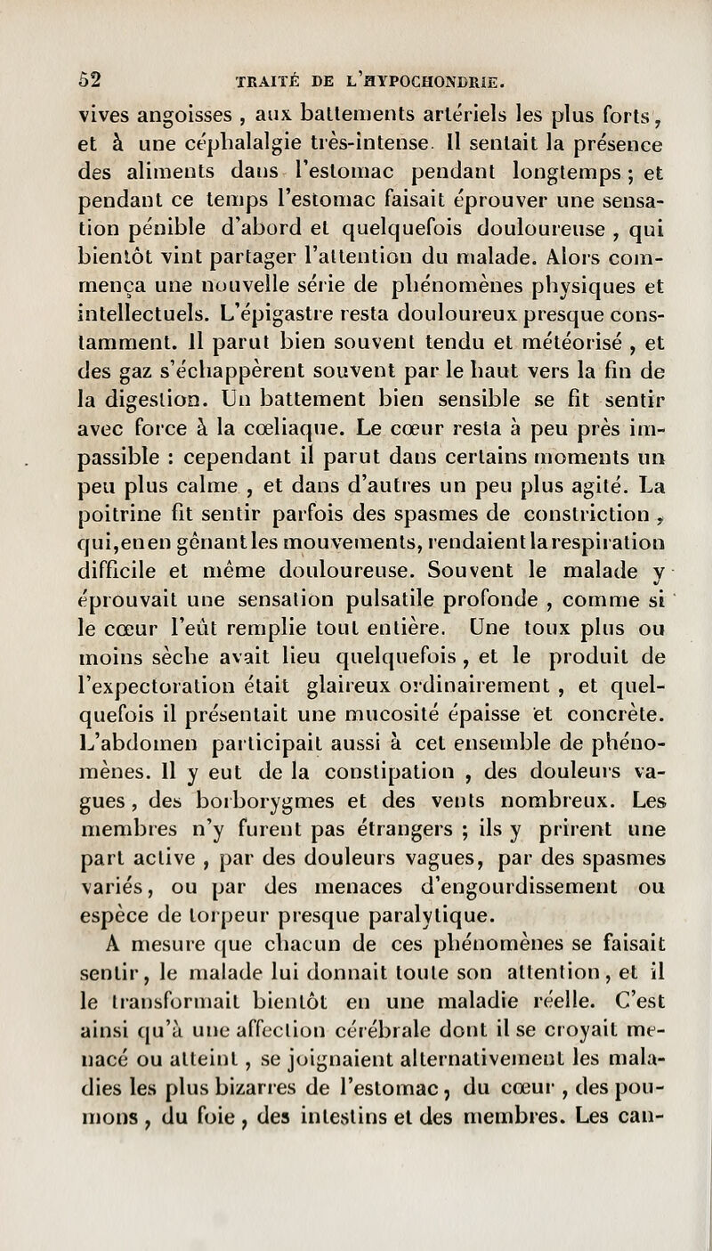 vives angoisses , aux. battements artériels les plus forts, et à une céphalalgie très-intense. Il sentait la présence des aliments clans l'estomac pendant longtemps ; et pendant ce temps l'estomac faisait éprouver une sensa- tion pénible d'abord et quelquefois douloureuse , qui bientôt vint partager l'attention du malade. Alors com- mença une nouvelle série de phénomènes physiques et intellectuels. L'épigastre resta douloureux, presque cons- tamment, il parut bien souvent tendu et météorisé , et des gaz s'échappèrent souvent par le haut vers la fin de la digestion. Un battement bien sensible se fit sentir avec force à la cœliaque. Le cœur resta à peu près im- passible : cependant il parut dans certains moments un peu plus calme , et dans d'autres un peu plus agité. La poitrine fit sentir parfois des spasmes de constriction , qui,enen gênant les mouvements, rendaient la respiration difficile et même douloureuse. Souvent le malade y éprouvait une sensation pulsatile profonde , comme si  le cœur l'eût remplie tout entière. Une toux plus ou moins sèche avait lieu quelquefois , et le produit de l'expectoration était glaireux ordinairement , et quel- quefois il présentait une mucosité épaisse et concrète. L'abdomen participait aussi à cet ensemble de phéno- mènes. Il y eut de la constipation , des douleurs va- gues, des borborygmes et des vents nombreux. Les membres n'y furent pas étrangers ; ils y prirent une part active , par des douleurs vagues, par des spasmes variés, ou par des menaces d'engourdissement ou espèce de torpeur presque paralytique. A mesure que chacun de ces phénomènes se faisait sentir, le malade lui donnait toute son attention, et il le transformait bientôt en une maladie réelle. C'est ainsi qu'à une affection cérébrale dont il se croyait me- nacé ou atteint, se joignaient alternativement les mala- dies les plus bizarres de l'estomac j du cœur , des pou- mons , du foie, des intestins et des membres. Les can-