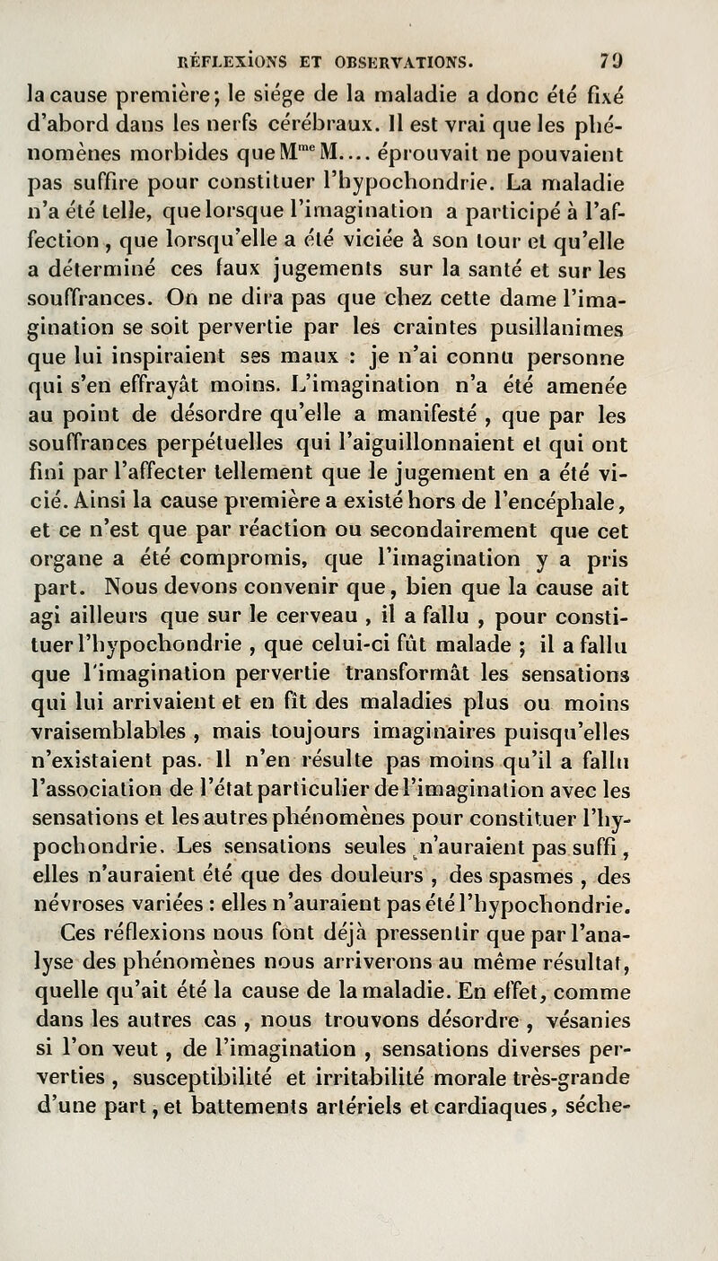 la cause première; le siège de la maladie a donc été fixé d'abord dans les nerfs cérébraux. H est vrai que les phé- nomènes morbides que M M— éprouvait ne pouvaient pas suffire pour constituer l'hypochondrie. La maladie n'a été telle, que lorsque l'imagination a participé à l'af- fection , que lorsqu'elle a été viciée à son tour et qu'elle a déterminé ces faux jugements sur la santé et sur les souffrances. On ne dira pas que chez cette dame l'ima- gination se soit pervertie par les craintes pusillanimes que lui inspiraient ses maux : je n'ai connu personne qui s'en effrayât moins. L'imagination n'a été amenée au point de désordre qu'elle a manifesté , que par les souffrances perpétuelles qui l'aiguillonnaient et qui ont fini par l'affecter tellement que le jugement en a été vi- cié. Ainsi la cause première a existé hors de l'encéphale, et ce n'est que par réaction ou secondairement que cet organe a été compromis, que l'imagination y a pris part. Nous devons convenir que, bien que la cause ait agi ailleurs que sur le cerveau , il a fallu , pour consti- tuer l'hypochondrie , que celui-ci fût malade ; il a fallu que l'imagination pervertie transformât les sensations qui lui arrivaient et en fît des maladies plus ou moins vraisemblables , mais toujours imaginaires puisqu'elles n'existaient pas. H n'en résulte pas moins qu'il a fallu l'association de l'état particulier de l'imagination avec les sensations et les autres phénomènes pour constituer l'hy- pochondrie. Les sensations seules ^n'auraient pas suffi , elles n'auraient été que des douleurs , des spasmes , des névroses variées : elles n'auraient pas été l'hypochondrie. Ces réflexions nous font déjà pressentir que par l'ana- lyse des phénomènes nous arriverons au même résultat, quelle qu'ait été la cause de la maladie. En effet, comme dans les autres cas , nous trouvons désordre , vésanies si l'on veut, de l'imagination , sensations diverses per- verties , susceptibilité et irritabilité morale très-grande d'une part, et battements artériels et cardiaques, sèche-