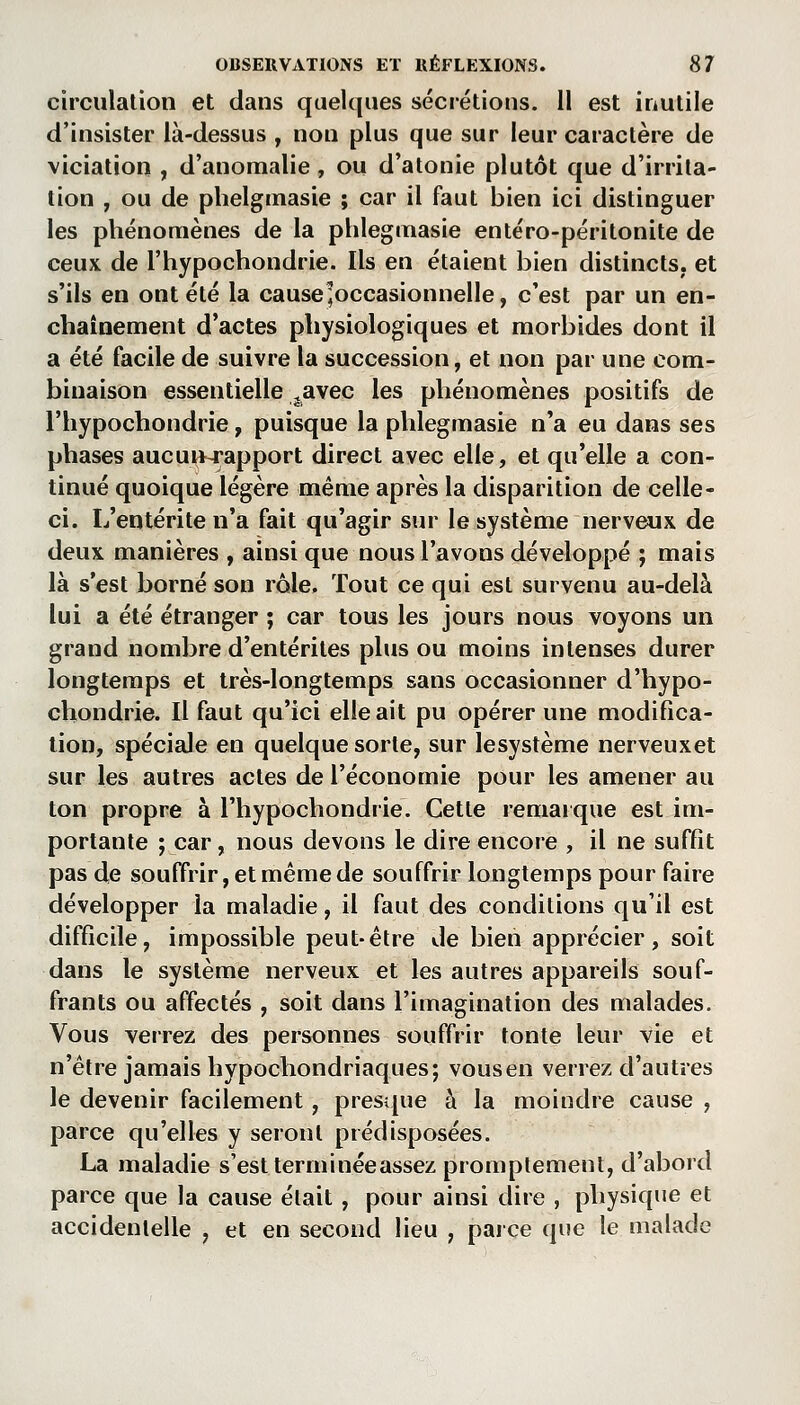 circulation et dans quelques sécrétions. 11 est inutile d'insister là-dessus , non plus que sur leur caractère de viciation , d'anomalie , ou d'atonie plutôt que d'irrita- tion , ou de phelginasie ; car il faut bien ici distinguer les phénomènes de la phlegmasie entéro-péritonite de ceux de l'hypochondrie. Ils en étaient bien distincts, et s'ils en ont été la cause'occasionnelle, c'est par un en- chaînement d'actes physiologiques et morbides dont il a été facile de suivre la succession, et non par une com- binaison essentielle ^avec les phénomènes positifs de l'hypochondrie, puisque la phlegmasie n'a eu dans ses phases aucun-rapport direct avec elle, et qu'elle a con- tinué quoique légère même après la disparition de celle- ci. L'entérite n'a fait qu'agir sur le système nerveux de deux manières , ainsi que nous l'avons développé ; mais là s'est borné son rôle. Tout ce qui est survenu au-delà lui a été étranger ; car tous les jours nous voyons un grand nombre d'entérites plus ou moins intenses durer longtemps et très-longtemps sans occasionner d'hypo- chondrie. Il faut qu'ici elle ait pu opérer une modifica- tion, spéciale en quelque sorte, sur lesystème nerveuxet sur les autres actes de l'économie pour les amener au ton propre à l'hypochondrie. Cette remaïque est im- portante ; car, nous devons le dire encore , il ne suffit pas de souffrir, et même de souffrir longtemps pour faire développer la maladie, il faut des conditions qu'il est difficile, impossible peut-être de bien apprécier, soit dans le système nerveux et les autres appareils souf- frants ou affectés , soit dans l'imagination des malades. Vous verrez des personnes souffrir tonte leur vie et n'être jamais hypochondriaques; vousen verrez d'autres le devenir facilement, presque à la moindre cause , parce qu'elles y seront prédisposées. La maladie s'est terminée assez promplement, d'abord parce que la cause était , pour ainsi dire , physique et accidentelle , et en second lieu , parce que le malade