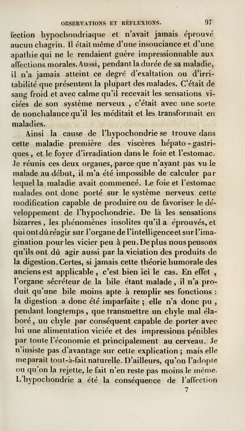 tection hypochondriaqiie et n'avait jamais éprouvé aucun chagrin. Il était même d'une insouciance et d'une apathie qui ne le rendaient guère impressionnable aux afFections morales. Aussi, pendant la durée de sa maladie^ il n'a jamais atteint ce degré d'exaltation ou d'irri- tabilité que présentent la plupart des malades. C'était de sang froid et avec calme qu'il recevait les sensations vi- ciées de son système nerveux , c'était avec une sorte de nonchalance qu'il les méditait et les transformait en maladies. Ainsi la cause de l'hypochondrie se trouve dans cette maladie première des viscères hépalo - gastri- ques , et le foyer d'irradiation dans le foie et l'estomac. Je réunis ces deux organes, parce que n'ayant pas vu le malade au début, il m'a été impossible de calculer par lequel la maladie avait commencé. Le foie et l'estomac malades ont donc porté sur le système nerveux cette modification capable de produire ou de favoriser le dé- veloppement de l'hypochondrie. De là les sensations bizarres , les phénomènes insolites qu'il a éprouvés^ et qui ont dû réagir sur l'organe de l'intelligenceel sur l'ima- gination pour les vicier peu à peu. De plus nous pensons qu'ils ont dû agir aussi par la viciation des produits de la digestion. Certes, si jamais cette théorie humorale des anciens est applicable , c'est bien ici le cas. En effet , l'organe sécréteur de la bile étant malade, il n'a pro- duit qu'une bile moins apte à remplir ses fonctions : la digestion a donc été imparfaite ; elle n'a donc pu , pendant longtemps, que transmettre un chyle mal éla- boié, un chyle par conséquent capable de porter avec lui une alimentation viciée et des impressions pénibles par toute l'économie et principalement au cerveau. Je n'insiste pas d'avantage sur cette explication ; mais elle meparaît tout-à-fait naturelle. D'ailleurs, qu'on l'adopte ou qu'on la rejette, le fait n'en reste pas moins le même. L'hypochondrie a été la conséquecîce de l'affection 7