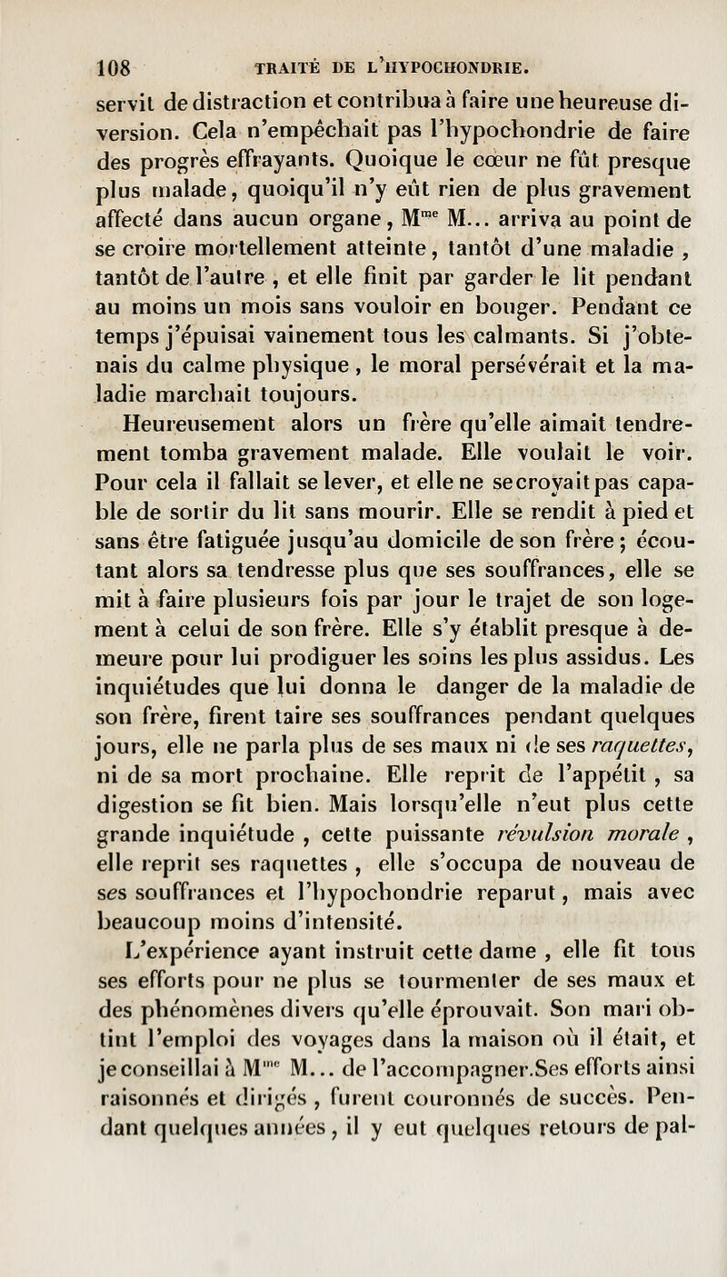 servit de distraction et contribua à faire une heureuse di- version. Cela n'empêchait pas l'hypochondrie de faire des progrès effrayants. Quoique le eœur ne fût presque plus malade, quoiqu'il n'y eût rien de plus gravement affecté dans aucun organe, M™^ M... arriva au point de se croire mortellement atteinte, tantôt d'une maladie , tantôt de l'autre , et elle finit par garder le lit pendant au moins un mois sans vouloir en bouger. Pendant ce temps j'épuisai vainement tous les calmants. Si j'obte- nais du calme physique, le moral persévérait et la ma- ladie marchait toujours. Heureusement alors un frère qu'elle aimait tendre- ment tomba gravement malade. Elle voulait le voir. Pour cela il fallait se lever, et elle ne secroyaitpas capa- ble de sortir du lit sans mourir. Elle se rendit à pied et sans être fatiguée jusqu'au domicile de son frère; écou- tant alors sa tendresse plus que ses souffrances, elle se mit à faire plusieurs fois par jour le trajet de son loge- ment à celui de son frère. Elle s'y établit presque à de- meure pour lui prodiguer les soins les plus assidus. Les inquiétudes que lui donna le danger de la maladie de son frère, firent taire ses souffrances pendant quelques jours, elle ne parla plus de ses maux ni de ses raquettes^ ni de sa mort prochaine. Elle reprit de l'appétit , sa digestion se fit bien. Mais lorsqu'elle n'eut plus cette grande inquiétude , celte puissante révulsion morale , elle reprit ses raquettes , elle s'occupa de nouveau de ses souffrances et l'hypochondrie reparut, mais avec beaucoup moins d'intensité. I/expérience ayant instruit cette dame , elle fit tous ses efforts pour ne plus se tourmenter de ses maux et des phénomènes divers qu'elle éprouvait. Son mari ob- tint l'emploi des voyages dans la maison où il était, et je conseillai ?i M' M... de l'accompagner.Ses efforts ainsi raisonnes et diiij;és , furent couronnés de succès. Pen- dant quelques années , il y eut quelques retours de pal-