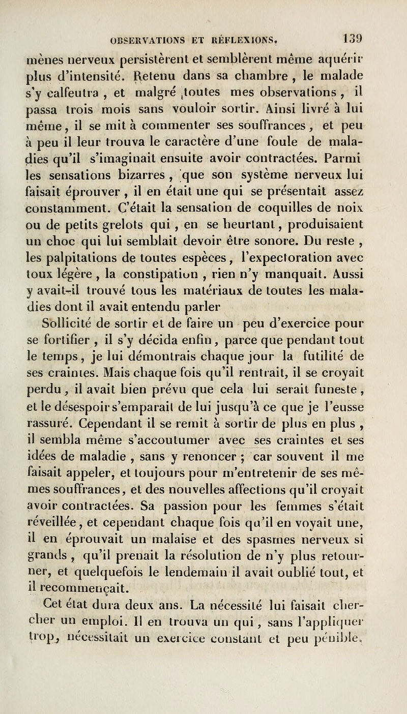 mènes nerveux persistèrent et semblèrent même aquérir plus d'intensité. Retenu dans sa chambre , le malade s'y calfeutra , et malgré .toutes mes observations , il passa trois mois sans vouloir sortir. Ainsi livré à lui même, il se mit à commenter ses souffrances, et peu à peu il leur trouva le caractère d'une foule de mala- dies qu'il s'imaginait ensuite avoir contractées. Parmi les sensations bizarres , que son système nerveux lui faisait éprouver , il en était une qui se présentait assez constamment. C'était la sensation de coquilles de noix ou de petits grelots qui , en se heurtant, produisaient un choc qui lui seinblait devoir être sonore. Du reste , les palpitations de toutes espèces, l'expectoration avec toux légère , la constipation , rien n'y manquait. Aussi y avait-il trouvé tous les matériaux de toutes les mala- dies dont il avait entendu parler Sollicité de sortir et de faire un peu d'exercice pour se fortifier , il s'y décida enfin, parce que pendant tout le temps, je lui démontrais chaque jour la futilité de ses craintes. Mais chaque fois qu'il rentrait, il se croyait perdu, il avait bien prévu que cela lui serait funeste, et le désespoir s'emparail de lui jusqu'à ce que je l'eusse rassuré. Cependant il se remit à sortir de plus en plus , il sembla même s'accoutumer avec ses craintes et ses idées de maladie , sans y renoncer ; car souvent il me faisait appeler, et toujours pour m'entretenir de ses mê- mes souffrances, et des nouvelles affections qu'il croyait avoir contractées. Sa passion pour les femmes s'était réveillée, et cependant chaque fois qu'il en voyait une, il en éprouvait un malaise et des spasmes nerveux si grands , qu'il prenait la résolution de n'y plus retour- ner, et quelquefois le lendemain il avait oublié tout, et il recommençait. Cet état dura deux ans. La nécessité lui faisait cher- cher un emploi. Il en trouva un qui, sans rappli(|uer tropj nécessitait un exercice constant et peu pénible.