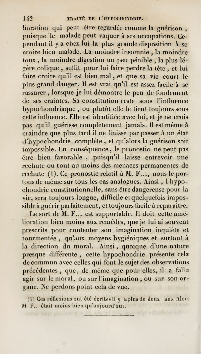 lioraiion qui peut êlre regardée comme la guérison , puisque le malade peut vaquer à ses occupations. Ce- pendant il y a chez lui la plus grande disposition à se croire bien malade. La moindre insomnie , la moindre toux, la moindre digestion un peu pénible , la plus lé- gère colique , suffit pour lui faire perdre la léte , et lui faire croire qu'il est bien mal, et que sa vie court le plus grand danger. Il est vrai qu'il est assez facile à se ïassurer, lorsque je lui démontre le peu de fondement de ses craintes. Sa constitution reste sous l'influence liypochondriaque , ou plutôt elle le tient toujours sous cette influence. Elle est identifiée avec lui, et je ne crois pas qu'il guérisse complètement jamais, il est même à craindre que plus tard il ne finisse par passer à un état d'hypocbondrie complète , et qu'alors la guérison soit impossible. En conséquence, le pronostic ne peut pas être bien favorable , puisqu'il laisse entrevoir une recbute ou tout au moins des menaces permanentes de rechute (I). Ce pronostic relatif à M. F..., nous le por- tons de même sur tous les cas analogues. Ainsi , l'bypo- cbondrie constitutionnelle, sans être dangereuse pour la vie, sera toujours longue, difficile et quelquefois impos- sible à guérir parfaitement, et toujours facile à reparaître. Le sort de M. F... est supportable. Il doit cette amé- lioration bien moins aux remèdes, que je lui ai souvent prescrits pour contenter son imagination inquiète et tourmentée , qu'aux moyens hygiéniques et surtout à la direction du moral. Ainsi, quoique d'une nature presque différente , cette hypochondrie présente cela decommun avec celles qui font le sujet des observations précédentes , que, de même que pour elles, il a fallu agir sur le moral, ou sur l'imagination , ou sur son or- gane. Ne perdons point cela de vue. (1) Ces réflexions ont été écrites il y aplus de deux ans. Alors