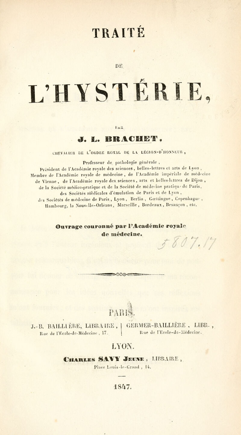 DE L'HYSTÉ CUF.VAl.IEU DE l'okDP.E ROYAL OE LV LÉGION'-d'hONNEUF. , Professeur de pathologie générale , Président de rAcadéjiiie royale des sciences, belles-lettres et arts de L^on , Membre de l'Académie royale de médecine , de l'Académie impériale de médrciin de Vienne , de l'Académie royale des sciences, arts et belles-lbttres de Dijon , de la Société médico-pratique et de la Société de méde-ine pratiqu-dc Paris, des Sociétés nlédicales d'émulation de Paris et de Lyon , d< s Sociétés de médecine de Paris , Lyon , Berlin , Gœltingue , Copeniiague , Hambourg, la Nouv>lle-Orléans, Marseille, Bordeaux, Besançon , etc. OuYra^e couronné par l'Académie royal«? de médecine» J / I PARI*. J.-B. BAILUÈRE, LIBRAIRE, 1 GERMER-BAILLIÈRE , LIBR. , Rue de l'Ecole-de-Médecine , 17, i Uue de rEcole-dd-aiédecinc. LYON. Charms SAVY Jeui¥e , MP.R.UKE, Place Louis-Ic-Crand , 14. 1847.