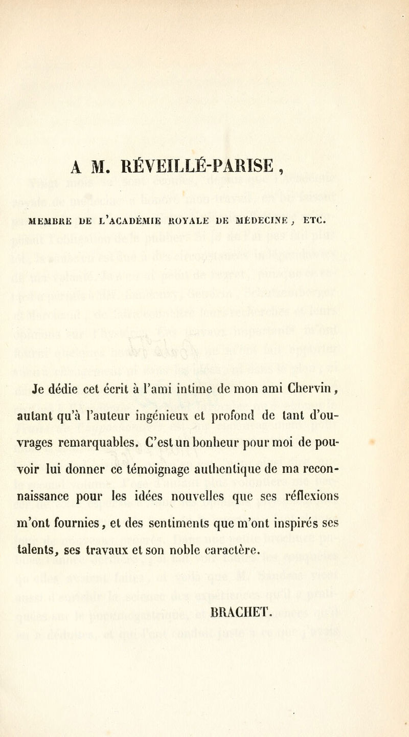 A M. RÉVEILLÉ-PARISE , MEMBRE DE l'aCADÉMIE ROYALE DE MÉDECINE ; ETC, Je dédie cet écrit à l'ami intime de mon ami Chervin, autant qu'à l'auteur ingénieux et profond de tant d'ou- vrages remarquables. C'est un bonheur pour moi de pou- voir lui donner ce témoignage authentique de ma recon- naissance pour les idées nouvelles que ses réflexions m'ont fournies, et des sentiments que m'ont inspirés ses talents, ses travaux et son noble caractère. BRACHET.