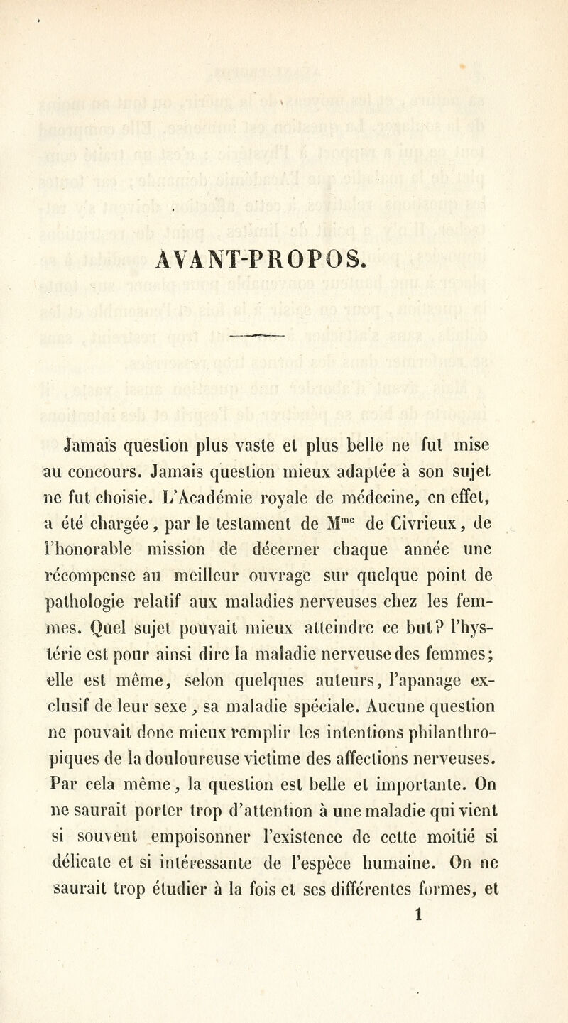 AVANT-PROPOS. Jamais question plus vaste et plus belle ne fui mise au concours. Jamais question mieux adaptée à son sujet ne fut choisie. L'Académie royale de médecine, en effet, a été chargée, par le testament de M™^ de Civrieux, de l'honorable mission de décerner chaque année une récompense au meilleur ouvrage sur quelque point de pathologie relatif aux maladies nerveuses chez les fem- mes. Quel sujet pouvait mieux atteindre ce but? Thys- lérie est pour ainsi dire la maladie nerveuse des femmes; elle est même, selon quelques auteurs, l'apanage ex- clusif de leur sexe , sa maladie spéciale. Aucune question ne pouvait donc mieux remplir les intentions philanthro- piques de la douloureuse victime des affections nerveuses. Par cela même, la question est belle et importante. On ne saurait porter trop d'attention à une maladie qui vient si souvent empoisonner l'existence de cette moitié si délicate et si intéressante de l'espèce humaine. On ne saurait trop étudier à la fois et ses différentes formes, et