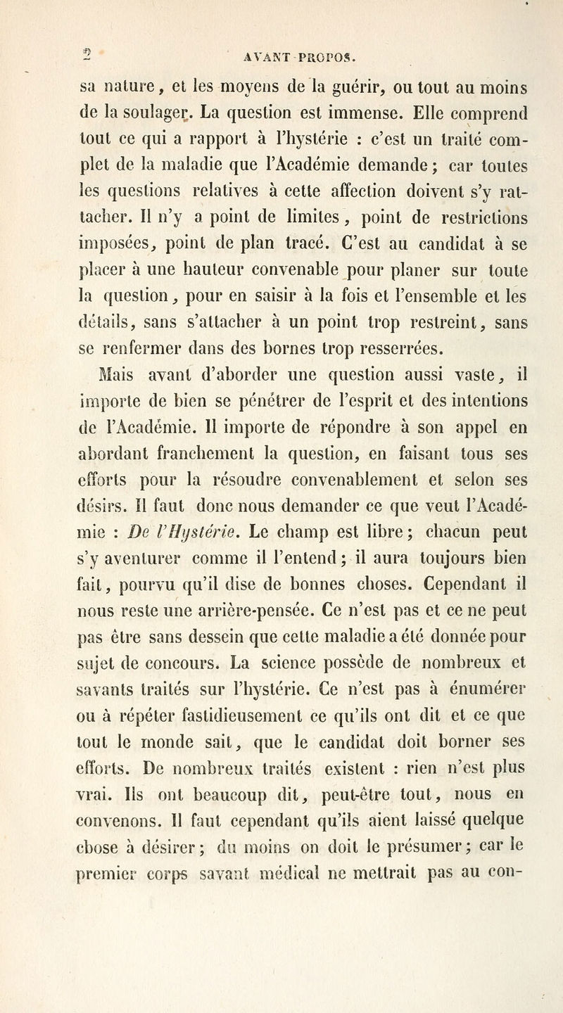 sa nature, et les moyens de la guérir, ou tout au moins de la soulager. La question est immense. Elle comprend tout ce qui a rapport à l'hystérie : c'est un traité com- plet de la maladie que l'Académie demande ; car toutes les questions relatives à cette affection doivent s'y rat- tacher. Il n'y a point de limites, point de restrictions imposées^ point de plan tracé. C'est au candidat à se placer à une hauteur convenable pour planer sur toute la question, pour en saisir à la fois et l'ensemble et les détails, sans s'attacher à un point trop restreint, sans se renfermer dans des bornes trop resserrées. Mais avant d'aborder une question aussi vaste, il importe de bien se pénétrer de l'esprit et des intentions de l'Académie. Il importe de répondre à son appel en abordant franchement la question, en faisant tous ses efforts pour la résoudre convenablement et selon ses désirs, il faut donc nous demander ce que veut l'Acadé- mie : De rHijstérie. Le champ est libre; chacun peut s'y aventurer comme il l'entend ; il aura toujours bien fait, pourvu qu'il dise de bonnes choses. Cependant il nous reste une arrière-pensée. Ce n'est pas et ce ne peut pas être sans dessein que cette maladie a été donnée pour sujet de concours. La science possède de nombreux et savants traités sur l'hystérie. Ce n'est pas à énumérer ou à répéter faslidieusement ce qu'ils ont dit et ce que tout le monde sait, que le candidat doit borner ses efforts. De nombreux traités existent : rien n'est plus vrai. Ils ont beaucoup dit, peut-être tout, nous en convenons. Il faut cependant qu'ils aient laissé quelque chose à désirer ; du moins on doit le présumer ; car le premier corps savant médical ne mettrait pas au con-