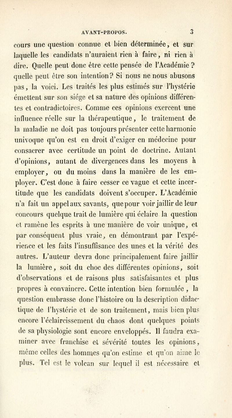 cours une question connue et bien déterminée, et sur laquelle les candidats n'auraient rien à faire, ni rien à dire. Quelle peut donc être cette pensée de l'Académie ? quelle peut être son intention? Si nous ne nous abusons pas, la voici. Les traités les plus estimés sur l'hystérie émettent sur son siège et sa nature des opinions différen- tes et contradictoires. Comme ces opinions exercent une influence réelle sur la thérapeutique, le traitement de la maladie ne doit pas toujours présenter cette harmonie univoque qu'on est en droit d'exiger en médecine pour consacrer avec certitude un point de doctrine. Autant d'opinions, autant de divergences dans les moyens à employer, ou du moins dans la manière de les em- ployer. C'est donc à faire cesser ce vague et cette incer- titude que les candidats doivent s'occuper. L'Académie n'a fait un appel aux savants^ que pour voir jaillir de leur concours quelque trait de lumière qui éclaire la question et ramène les esprits à une manière de voir unique, et par conséquent plus vraie, en démontrant par l'expé- rience et les faits l'insuffisance des unes et la vérité des autres. L'auteur devra donc principalement faire jaillir la lumière, soit du choc des différentes opinions, soit d'observations et de raisons plus satisfaisantes et plus propres à convaincre. Cette intention bien formulée , la question embrasse donc l'histoire ou la description didac- tique de l'hystérie et de son traitement, mais bien plus encore l'éclaircissement du chaos dont quelques points de sa physiologie sont encore enveloppés. 11 faudra exa- miner avec franchise et sévérité toutes les opinions, même celles des hommes qu'on estime et qu'on aime le plus. Tel est îc volcan sur lequel il est nécessaire et