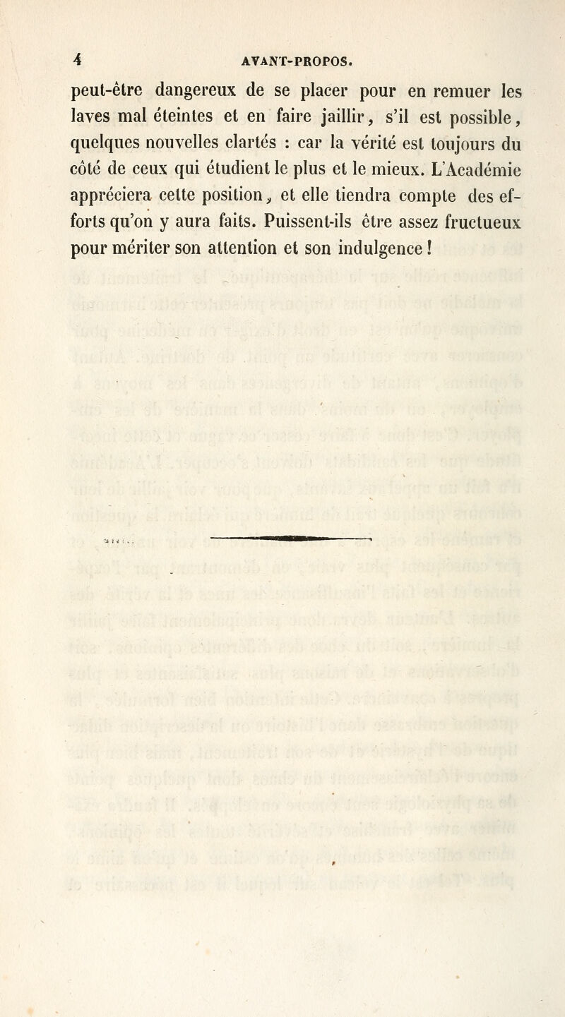 peut-être dangereux de se placer pour en remuer les laves mal éteintes et en faire jaillir, s'il est possible, quelques nouvelles clartés : car la vérité est toujours du côté de ceux qui étudient le plus et le mieux. L'Académie appréciera celte position;, et elle tiendra compte des ef- forts qu'on y aura faits. Puissent-ils être assez fructueux pour mériter son attention et son indulgence !