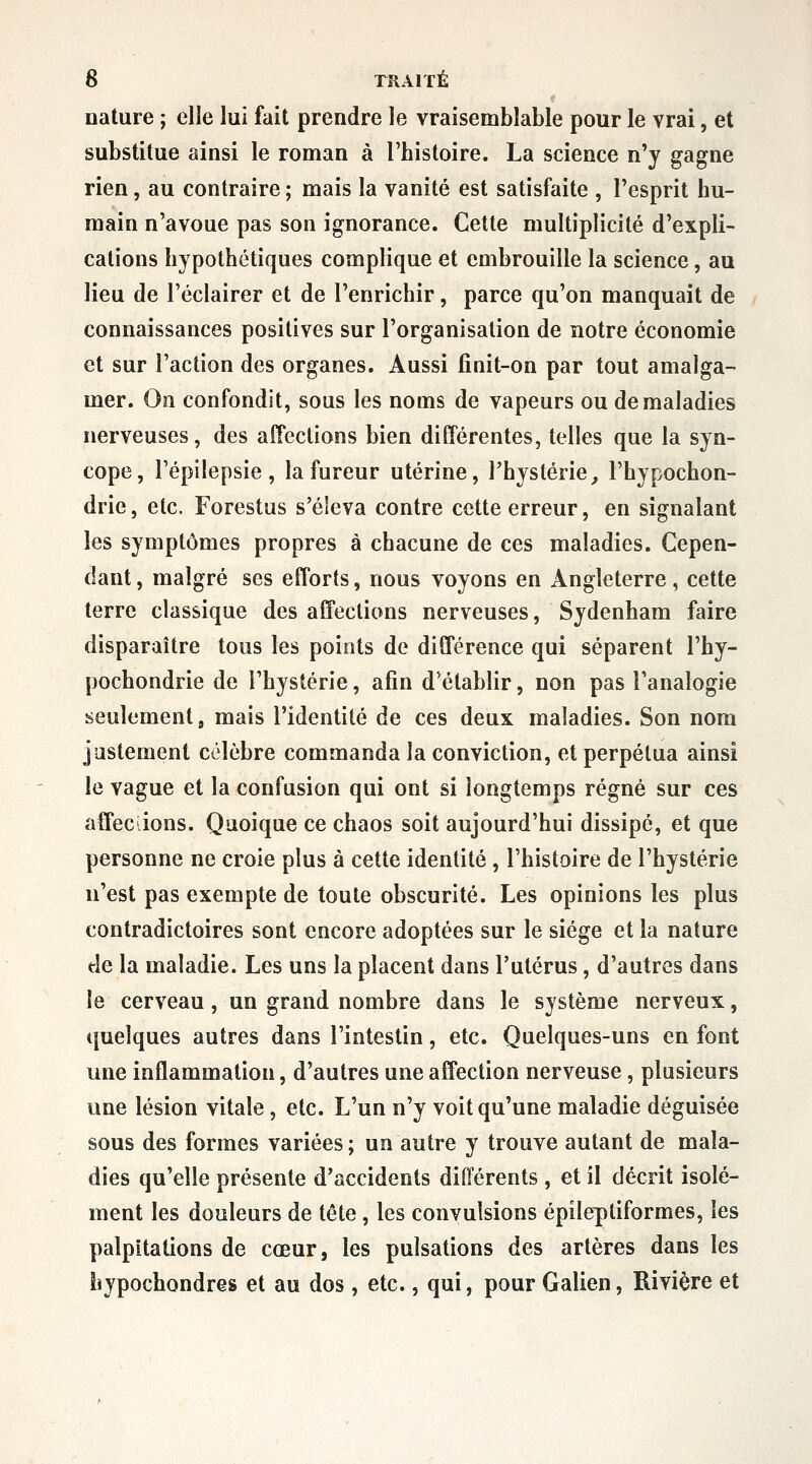 nature ; elle lui fait prendre le vraisemblable pour le vrai, et substitue ainsi le roman à l'histoire. La science n'y gagne rien, au contraire ; mais la vanité est satisfaite , l'esprit hu- main n'avoue pas son ignorance. Cette multiplicité d'expli- cations hypothétiques complique et embrouille la science, au lieu de l'éclairer et de l'enrichir, parce qu'on manquait de connaissances positives sur l'organisation de notre économie et sur l'action des organes. Aussi finit-on par tout amalga- mer. On confondit, sous les noms de vapeurs ou de maladies nerveuses, des affections bien différentes, telles que la syn- cope, l'épilepsie, la fureur utérine, l'hystérie, Fhypochon- drie, etc. Forestus s'éleva contre cette erreur, en signalant les symptômes propres à chacune de ces maladies. Cepen- dant , malgré ses efforts, nous voyons en Angleterre, cette terre classique des affections nerveuses, Sydenham faire disparaître tous les points de différence qui séparent l'hy- pochondrie de l'hystérie, afin d'établir, non pas Tanalogie seulement» mais l'identité de ces deux maladies. Son nom justement célèbre commanda la conviction, et perpétua ainsi le vague et la confusion qui ont si longtemps régné sur ces affeciions. Quoique ce chaos soit aujourd'hui dissipé, et que personne ne croie plus à cette identité , l'histoire de l'hystérie n'est pas exempte de toute obscurité. Les opinions les plus contradictoires sont encore adoptées sur le siège et la nature de la maladie. Les uns la placent dans l'utérus, d'autres dans le cerveau, un grand nombre dans le système nerveux, quelques autres dans l'intestin, etc. Quelques-uns en font une inflammation, d'autres une affection nerveuse, plusieurs une lésion vitale, etc. L'un n'y voit qu'une maladie déguisée sous des formes variées; un autre y trouve autant de mala- dies qu'elle présente d'accidents différents , et il décrit isolé- ment les douleurs de tête, les convulsions épileptiformes, les palpitations de cœur, les pulsations des artères dans les hypochondres et au dos, etc., qui, pour Galien, Rivière et
