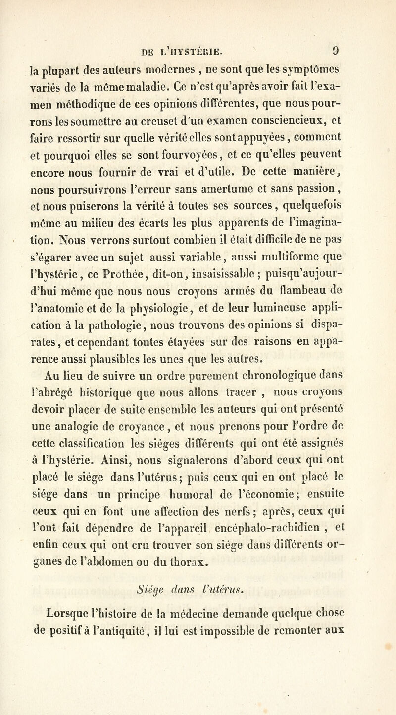 la plupart des auteurs modernes , ne sont que les symptômes variés de la même maladie. Ce n'est qu'après avoir fait l'exa- men méthodique de ces opinions différentes, que nous pour- rons les soumettre au creuset d'un examen consciencieux, et faire ressortir sur quelle vérité elles sont appuyées, comment et pourquoi elles se sont fourvoyées, et ce qu'elles peuvent encore nous fournir de vrai et d'utile. De cette manière^ nous poursuivrons l'erreur sans amertume et sans passion, et nous puiserons la vérité à toutes ses sources, quelquefois même au milieu des écarts les plus apparents de l'imagina- tion. Nous verrons surtout combien il était difficile de ne pas s'égarer avec un sujet aussi variable, aussi multiforme que l'hystérie, ce Prothée, dit-on, insaisissable; puisqu'aujour- d'hui même que nous nous croyons armés du flambeau de l'anatomie et de la physiologie, et de leur lumineuse appli- cation à la pathologie, nous trouvons des opinions si dispa- rates , et cependant toutes étayées sur des raisons en appa- rence aussi plausibles les unes que les autres. Au lieu de suivre un ordre purement chronologique dans l'abrégé historique que nous allons tracer , nous croyons devoir placer de suite ensemble les auteurs qui ont présenté une analogie de croyance, et nous prenons pour l'ordre de cette classification les sièges différents qui ont été assignés à l'hystérie. Ainsi, nous signalerons d'abord ceux qui ont placé le siège dans l'utérus; puis ceux qui en ont placé le siège dans un principe humoral de l'économie; ensuite ceux qui en font une affection des nerfs; après, ceux qui l'ont fait dépendre de l'appareil encéphalo-rachidien , et enfin ceux qui ont cru trouver son siège dans différents or- ganes de l'abdomen ou du thorax. Siège dans Vutérus. Lorsque l'histoire de la médecine demande quelque chose de positif à l'antiquité, il lui est impossible de remonter aux