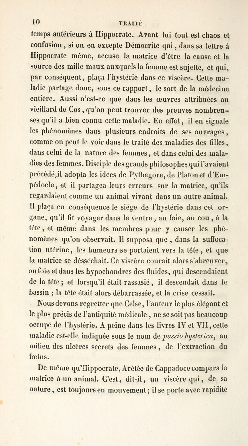 temps antérieurs à Hippocrate. Avant lui tout est chaos et confusion , si on en excepte Démocrite qui, dans sa lettre à Hippocrate môme, accuse la matrice d'être la cause et la source des mille maux auxquels la femme est sujette, et qui, par conséquent, plaça l'hystérie dans ce viscère. Cette ma- ladie partage donc, sous ce rapport, le sort de la médecine entière. Aussi n'est-ce que dans les œuvres attribuées au vieillard de Gos, qu'on peut trouver des preuves nombreu- ses qu'il a bien connu cette maladie. En effet, il en signale les phénomènes dans plusieurs endroits de ses ouvrages, comme on peut le voir dans le traité des maladies des filles, dans celui de la nature des femmes, et dans celui des mala- dies des femmes. Disciple des grands philosophes qui l'avaient précédé,il adopta les idées de Pythagore,de Platon et d'Em- pédocle, et il partagea leurs erreurs sur la matrice^ qu'ils regardaient comme un animal vivant dans un autre animal, îl plaça en conséquence le siège de l'hystérie dans cet or- gane, qu'il fit voyager dans le ventre, au foie, au cou, à la tête, et même dans les membres pour y causer les phé- nomènes qu'on observait. Il supposa que , dans la suffoca- tion utérine, les humeurs se portaient vers la tête , et que la matrice se desséchait. Ce viscère courait alors s'abreuver, au foie et dans les hypochondres des fluides, qui descendaient de la tête ; et lorsqu'il était rassasié, il descendait dans le bassin ; la tête était alors débarrassée, et la crise cessait. Nous devons regretter que Celse, Fauteur le pics élégant et le plus précis de l'antiquité médicale , ne se soit pas beaucoup occupé de l'hystérie. A peine dans les livres lY et Vil, cette maladie est-elle indiquée sous le nom de passio hysterica, au milieu des ulcères secrets des femmes, de l'extraction du fœtus. De même qu'IIippocrate, Arétée de Gappadoce compara la matrice à un animal. C'est, dit-il, un viscère qui, de sa nature, est toujours en mouvement ; il se porte avec rapidité