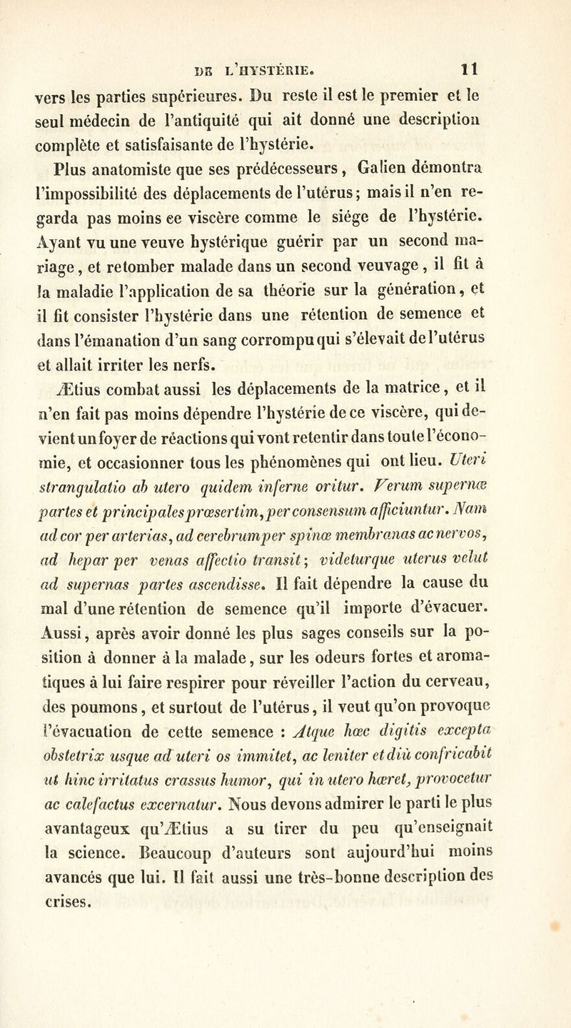 vers les parties supérieures. Du reste il est îe premier et le seul médecin de l'antiquité qui ait donné une description complète et satisfaisante de l'hystérie. Plus anatomiste que ses prédécesseurs, Galien démontra l'impossibilité des déplacements de l'utérus ; mais il n'en re- garda pas moins ee viscère comme le siège de l'hystérie. Ayant vu une veuve hystérique guérir par un second ma- riage , et retomber malade dans un second veuvage , il fit à la maladie l'application de sa théorie sur la génération, et il fit consister l'hystérie dans une rétention de semence et dans l'émanation d'un sang corrompu qui s'élevait de l'utérus et allait irriter les nerfs. JEûm combat aussi les déplacements de la matrice, et il n'en fait pas moins dépendre l'hystérie de ce viscère, qui de- vient un foyer de réactions qui vont retentir dans toute l'écono- mie, et occasionner tous les phénomènes qui ont lieu. Uteri strangulatio ah utero quidem inferne oritur, Ferum supernœ partes et principalesprœsertim,perconsensum afficiuntur, Nam ad cor per arterias^ ad cerebrumper spinœ memhranas ac nervos, ad hepar per venas affectio transit ; videturque utérus velut ad supernas partes ascendisse. Il fait dépendre la cause du mal d'une rétention de semence qu'il importe d'évacuer. Aussi, après avoir donné les plus sages conseils sur la po- sition à donner à la malade, sur les odeurs fortes et aroma- tiques à lui faire respirer pour réveiller l'action du cerveau, des poumons, et surtout de l'utérus, il veut qu'on provoque l'évacuation de cette semence : Jtque hœc digitis excepta obstetrix usque ad uteri os immitet, ac leniter et diù confricahit ut hinc irritatus crassus humor, qui in utero hœret, provocetur ac calefactus excernatur. Nous devons admirer le parti le plus avantageux qu'iEtius a su tirer du peu qu'enseignait la science. Beaucoup d'auteurs sont aujourd'hui moins avancés que lui. Il fait aussi une très-bonne description des crises.