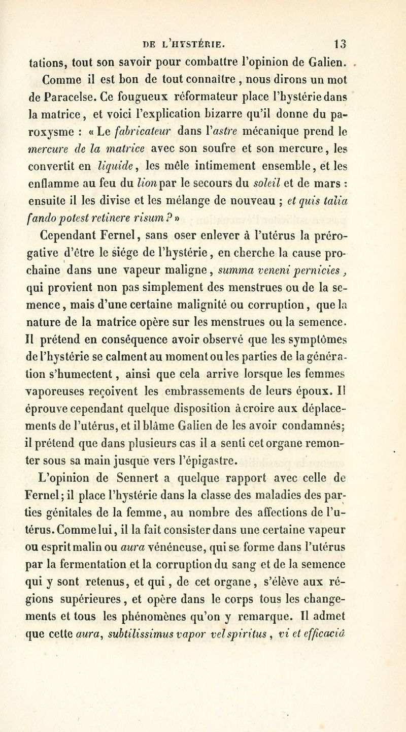 talions, tout son savoir pour combattre l'opinion de Galien. . Comme il est bon de tout connaître , nous dirons un mot de Paracelse. Ce fougueux réformateur place l'hystérie dans la matrice, et voici l'explication bizarre qu'il donne du pa- roxysme : « Le fabricateur dans Vastre mécanique prend le mercure de la matrice avec son soufre et son mercure, les convertit en liquide, les mêle intimement ensemble, et les enflamme au feu du liom^ar le secours du soleil et de mars : ensuite il les divise et les mélange de nouveau ; et quis talia fando potest retinere risum ? » Cependant Fernel, sans oser enlever à l'utérus la préro- gative d'être le siège de l'hystérie, en cherche la cause pro- chaine dans une vapeur maligne, summa venenipernicies^ qui provient non pas simplement des menstrues ou de la se- mence , mais d'une certaine malignité ou corruption, que la nature de la matrice opère sur les menstrues ou la semence. Il prétend en conséquence avoir observé que les symptômes de l'hystérie se calment au moment ou les parties de la généra- tion s'humectent, ainsi que cela arrive lorsque les femmes vaporeuses reçoivent les embrassements de leurs époux. Il éprouve cependant quelque disposition à croire aux déplace- ments de l'utérus, et il blâme Galien de les avoir condamnés; il prétend que dans plusieurs cas il a senti cet organe remon- ter sous sa main jusque vers l'épigastre. L'opinion de Sennert a quelque rapport avec celle de Fernel; il place l'hystérie dans la classe des maladies des par- ties génitales de la femme, au nombre des affections de l'u- térus. Comme lui, il la fait consister dans une certaine vapeur ou esprit malin ou aura vénéneuse, qui se forme dans l'utérus par la fermentation et la corruption du sang et de la semence qui y sont retenus, et qui, de cet organe, s'élève aux ré- gions supérieures, et opère dans le corps tous les change- ments et tous les phénomènes qu'on y remarque. Il admet que cette awra, subtilissimus vapor veïspiritus, vi et efficaciâ