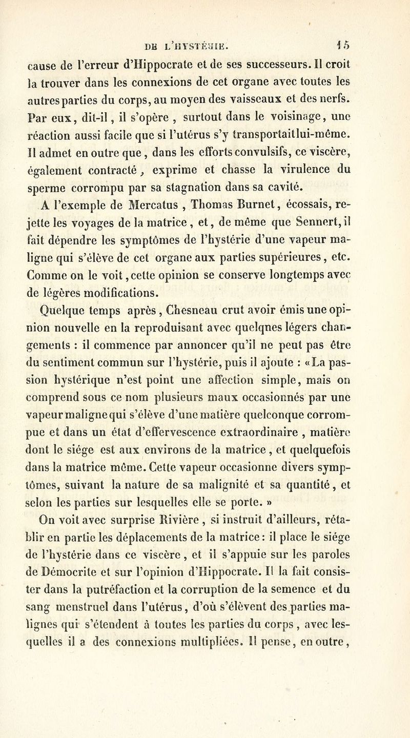 DM L'HYSïÉHiE. i 5 cause de l'erreur d'Hippocrate et de ses successeurs. Il croit la trouver dans les connexions de cet organe avec toutes les autres parties du corps, au moyen des vaisseaux et des nerfs. Par eux, dit-il, il s'opère , surtout dans le voisinage, une réaction aussi facile que si l'utérus s'y transportaitlui-méme. Il admet en outre que, dans les efforts convulsifs, ce viscère, également contracté ^ exprime et chasse la virulence du sperme corrompu par sa stagnation dans sa cavité. A l'exemple de Mercatus , Thomas Burnet, écossais, re- jette les voyages de la matrice , et, de même que Sennert,il fait dépendre les symptômes de l'hystérie d'une vapeur ma- ligne qui s'élève de cet organe aux parties supérieures, etc. Comme on le voit, cette opinion se conserve longtemps avec de légères modifications. Quelque temps après , Chesneau crut avoir émis une opi- nion nouvelle en la reproduisant avec quelques légers chan- gements : il commence par annoncer qu'il ne peut pas être du sentiment commun sur l'hystérie, puis il ajoute : «La pas- sion hystérique n'est point une affection simple, mais on comprend sous ce nom plusieurs maux occasionnés par une vapeur maligne qui s'élève d'une matière quelconque corrom- pue et dans un état d'effervescence extraordinaire , matière dont le siège est aux environs de la matrice, et quelquefois dans la matrice même. Cette vapeur occasionne divers symp- tômes, suivant la nature de sa malignité et sa quantité, et selon les parties sur lesquelles elle se porte. » On voit avec surprise Rivière , si instruit d'ailleurs, réta- blir en partie les déplacements de la matrice : il place le siège de l'hystérie dans ce viscère, et il s'appuie sur les paroles de Démocrite et sur l'opinion d'Hippocrate. Il la fait consis- ter dans la putréfaction et la corruption de la semence et du sang menstruel dans l'utérus, d'où s'élèvent des parties ma- lignes qui s'étendent à toutes les parties du corps , avec les- quelles il a des connexions multipliées. îl pense, en outre,