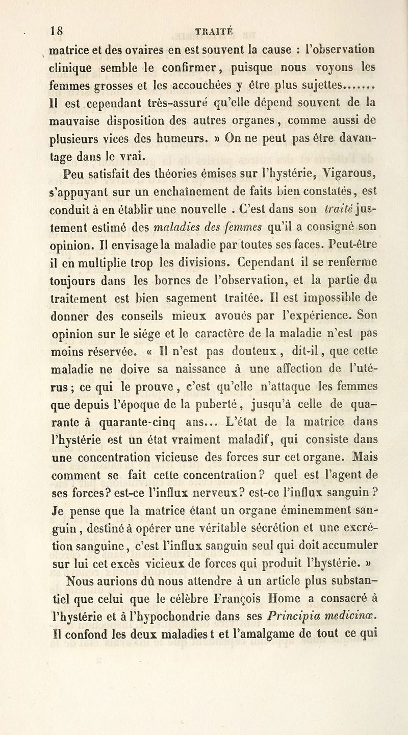 matrice et des ovaires en est souvent la cause : l'observation clinique semble le confirmer, puisque nous voyons les femmes grosses et les accouchées y être plus sujettes 11 est cependant très-assuré qu'elle dépend souvent de la mauvaise disposition des autres organes, comme aussi de plusieurs vices des humeurs. » On ne peut pas être davan- tage dans le vrai. Peu satisfait des théories émises sur l'hystérie, Vigarous, s'appuyant sur un enchaînement de faits bien constatés, est conduit à en établir une nouvelle . C'est dans son lîrm^e jus- tement estimé des maladies des femmes qu'il a consigné son opinion. Il envisage la maladie par toutes ses faces. Peut-être il en multiplie trop les divisions. Cependant il se renferme toujours dans les bornes de l'observation, et la partie du traitement est bien sagement traitée. Il est impossible de donner des conseils mieux avoués par l'expérience. Son opinion sur le siège et le caractère de la maladie n'est pas moins réservée, « Il n'est pas douteux , dit-il, que cette maladie ne doive sa naissance à une affection de l'uté- rus ; ce qui le prouve, c'est qu'elle n'attaque les femmes que depuis l'époque de la puberté, jusqu'à celle de qua- rante à quarante-cinq ans... L'état de la matrice dans l'hystérie est un état vraiment maladif, qui consiste dans une concentration vicieuse des forces sur cet organe. Mais comment se fait cette concentration ? quel est l'agent de ses forces? est-ce l'influx nerveux? est-ce l'influx sanguin ? Je pense que la matrice étant un organe éminemment san- guin , destinée opérer une véritable sécrétion et une excré- tion sanguine, c'est l'influx sanguin seul qui doit accumuler sur lui cet excès vicieux de forces qui produit l'hystérie. » Nous aurions dû nous attendre à un article plus substan- tiel que celui que le célèbre François Home a consacré à l'hystérie et à l'hypochondrie dans ses Principia medicinœ. Il confond les deux maladies t et l'amalgame de tout ce qui