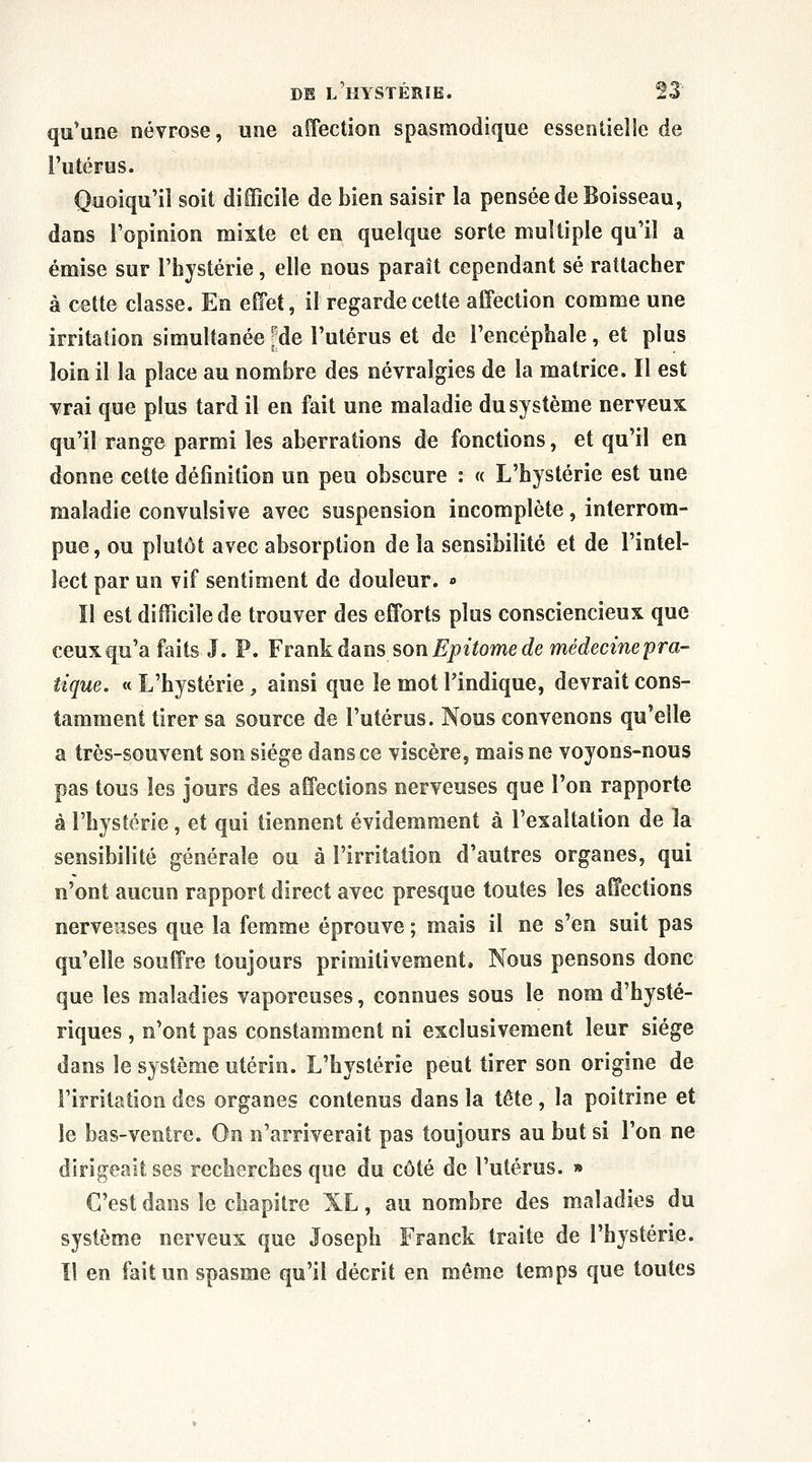 qu'une névrose, une affection spasmodique essentieîie de l'utérus. Quoiqu'il soit difficile de bien saisir la pensée de Boisseau, dans l'opinion mixte et en quelque sorte multiple qu'il a émise sur l'hystérie, elle nous paraît cependant se rattacher à cette classe. En eîîet, il regarde cette affection comme une irritation simultanée [de l'utérus et de l'encéphale , et plus loin il la place au nombre des névralgies de la matrice. Il est vrai que plus tard il en fait une maladie du système nerveux qu'il range parmi les aberrations de fonctions, et qu'il en donne cette définition un peu obscure : « L'hystérie est une maladie convulsive avec suspension incomplète, interrom- pue, ou plutôt avec absorption de la sensibilité et de l'intel- lect par un vif sentiment de douleur. » Il est difficile de trouver des efforts plus consciencieux que ceux qu'a faits J. P. Frankàans son Epitome de médecinepra- îique. « L'hystérie , ainsi que le mot l'indique, devrait cons- tamment tirer sa source de l'utérus. Nous convenons qu'elle a très-souvent son siège dans ce viscère, mais ne voyons-nous pas tous les jours des affections nerveuses que l'on rapporte à l'hystérie, et qui tiennent évidemment à l'exaltation de la sensibilité générale ou à l'irritation d'autres organes, qui n'ont aucun rapport direct avec presque toutes les affections nerveuses que la femme éprouve ; mais il ne s'en suit pas qu'elle souffre toujours primitivement. Nous pensons donc que les maladies vaporeuses, connues sous le nom d'hysté- riques , n'ont pas constamment ni exclusivement leur siège dans le système utérin. L'hystérie peut tirer son origine de l'irritation des organes contenus dans la tête, la poitrine et le bas-ventre. On n'arriverait pas toujours au but si l'on ne dirigeait ses recherches que du côté de l'utérus. » C'est dans le chapitre XL, au nombre des maladies du système nerveux que Joseph Franck traite de l'hystérie. Il en fait un spasme qu'il décrit en même temps que toutes