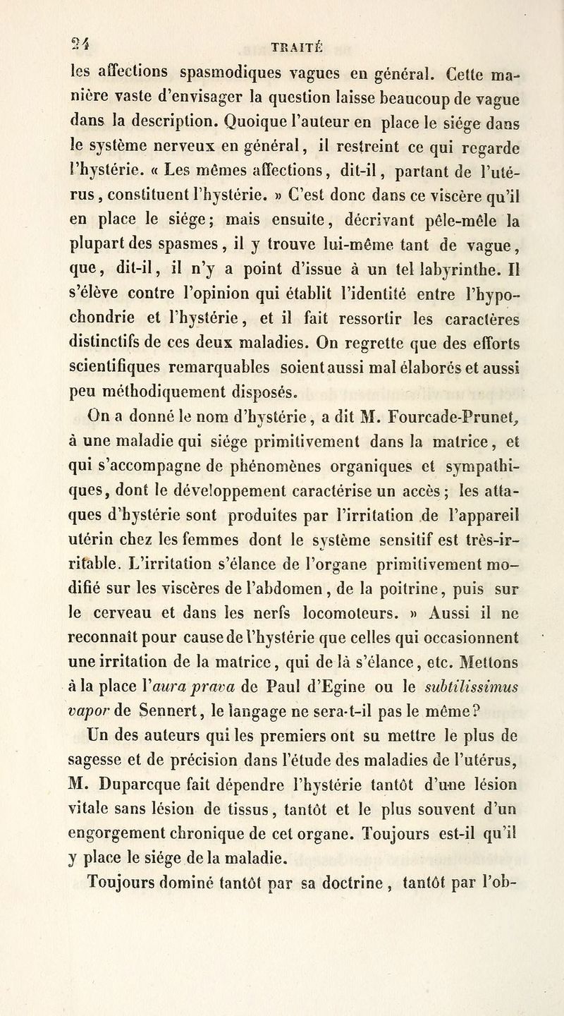 -S TBAÎTÉ les affections spasmodiques vagues en général. Cette ma- nière vaste d'envisager la question laisse beaucoup de vague dans la description. Quoique l'auteur en place le siège dans le système nerveux en général, il restreint ce qui regarde l'hystérie. « Les mêmes affections, dit-il, partant de l'uté- rus , constituent l'hystérie. » C'est donc dans ce viscère qu'il en place le siège; mais ensuite, décrivant pêle-mêle la plupart des spasmes , il y trouve lui-même tant de vague, que, dit-il, il n'y a point d'issue à un tel labyrinthe. Il s'élève contre l'opinion qui établit l'identité entre l'hypo- chondrie et l'hystérie, et il fait ressortir les caractères distinctifs de ces deux maladies. On regrette que des efforts scientifiques remarquables soient aussi mal élaborés et aussi peu méthodiquement disposés. On a donné le nom d'hystérie, a dit M. Fourcade-Prunet^ à une maladie qui siège primitivement dans la matrice, et qui s'accompagne de phénomènes organiques et sympathi- ques, dont le développement caractérise un accès ; les atta- ques d'hystérie sont produites par l'irritation de l'appareil utérin chez les femmes dont le système sensitif est très-ir- ritable. L'irritation s'élance de l'organe primitivement mo- difié sur les viscères de l'abdomen, de la poitrine, puis sur le cerveau et dans les nerfs locomoteurs. » Aussi il ne reconnaît pour cause de l'hystérie que celles qui occasionnent une irritation de la matrice, qui de là s'élance, etc. Mettons à la place Vaura prava de Paul d'Egine ou le subtilissimus vapor de Sennert, le langage ne sera-t-il pas le même? Un des auteurs qui les premiers ont su mettre le plus de sagesse et de précision dans l'étude des maladies de l'utérus, M. Duparcque fait dépendre l'hystérie tantôt d'une lésion vitale sans lésion de tissus, tantôt et le plus souvent d'un engorgement chronique de cet organe. Toujours est-il qu'il y place le siège de la maladie. Toujours dominé tantôt par sa doctrine , tantôt par l'ob-