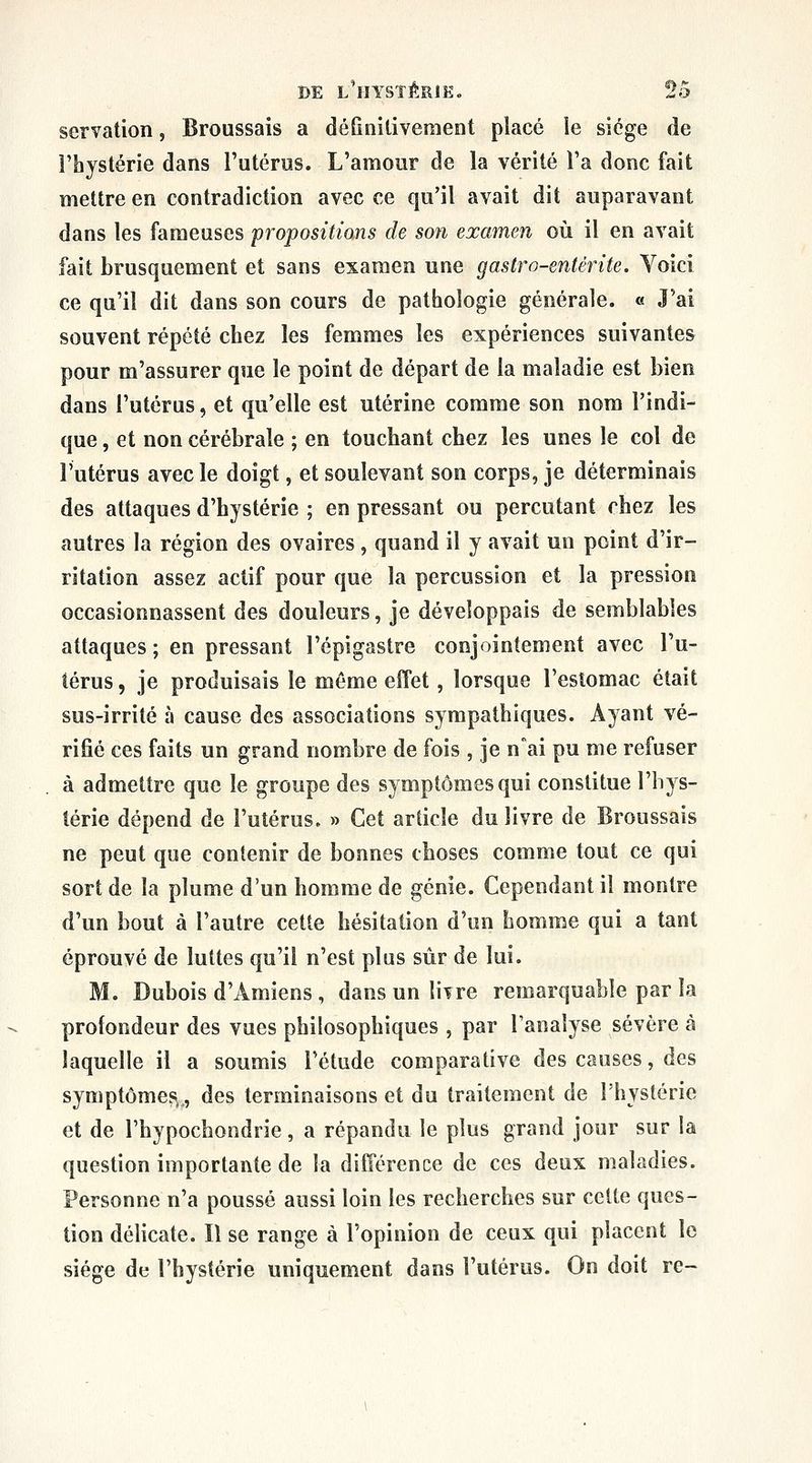 servation, Broussais a définitivement placé le siège de l'hystérie dans l'utériss. L'amour de la vérité l'a donc fait mettre en contradiction avec ce qu'il avait dit auparavant dans les fameuses propositions de son examen où il en avait fait brusquement et sans examen une gastro-entérite. Voici ce qu'il dit dans son cours de pathologie générale. « J'ai souvent répété chez les femmes les expériences suivantes pour m'assurer que le point de départ de la maladie est bien dans l'utérus, et qu'elle est utérine comme son nom l'indi- que , et non cérébrale ; en touchant chez les unes le col de l'utérus avec le doigt, et soulevant son corps, je déterminais des attaques d'hystérie ; en pressant ou percutant chez les autres la région des ovaires, quand il y avait un point d'ir- ritation assez actif pour que la percussion et la pression occasionnassent des douleurs, je développais de semblables attaques; en pressant l'épigastre conjointement avec l'u- térus , je produisais le même effet, lorsque l'estomac était sus-irrité à cause des associations sympathiques. Ayant vé- rifié ces faits un grand nombre de fois , je nai pu me refuser à admettre que le groupe des symptômes qui constitue l'hys- térie dépend de l'utérus. » Cet article du livre de Broussais ne peut que contenir de bonnes choses comme tout ce qui sort de la plume d'un homme de génie. Cependant il montre d'un bout à l'autre cette hésitation d'un homme qui a tant éprouvé de luttes qu'il n'est plus sûr de lui. M. Dubois d'Amiens , dansunliTre remarquable par la profondeur des vues philosophiques , par l'analyse sévère à laquelle il a soumis l'étude comparative des causes, des symptômes,., des terminaisons et du traitement de Thysléric et de l'hypochondrie, a répandu le plus grand jour sur la question importante de la différence de ces deux maladies. Personne n'a poussé aussi loin les recherches sur cette ques- tion délicate. Il se range à l'opinion de ceux qui placent le siège de l'hystérie uniquement dans l'utérus. On doit re-