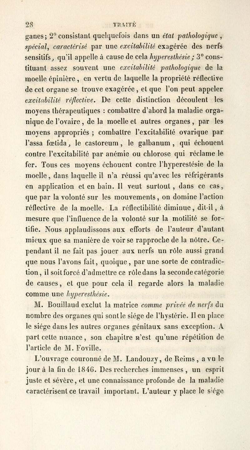 ganes; 2^ consistant quelquefois dans un état pathologique , spécial, caractérisé par une excitabilité exagérée des nerfs sensilifs^ qu'il appelle à cause de cela hyperesthésie; 3° cons- tituant assez souvent une excitabilité pathologique de la moelle épinière , en vertu de laquelle la propriété réflective de cet organe se trouve exagérée, et que l'on peut appeler excitabilité réflective. De cette distinction découlent les moyens thérapeutiques : combattre d'abord la maladie orga- nique de l'ovaire , de la moelle et autres organes , par les moyens appropriés ; combattre l'excitabilité ovarique par l'assa fœtida, le castoreum, le galbanum , qui échouent contre l'excitabilité par anémie ou chlorose qui réclame le fer. Tous ces moyens échouent contre l'hyperestésie de la moelle, dans laquelle il n'a réussi qu'avec les réfrigérants en application et en bain. Il veut surtout, dans ce cas, que par la volonté sur les mouvements, on domine l'action réflective de la moelle. La réfleclibilité diminue, dit-il, à mesure que l'influence de la volonté sur la motiîité se for- tifie. Nous applaudissons aux efforts de l'auteur d'autant mieux que sa manière de voir se rapproche de la nôtre. Ce- pendant il ne fait pas jouer aux nerfs un rôle aussi grand que nous l'avons fait, quoique, par une sorte de contradic- tion, il soit forcé d'admettre ce rôle dans la seconde catégorie de causes, et que pour cela il regarde alors la maladie comme une hyperesthésie. M. Bonillaud exclut la matrice comme privée de nerfs du nombre des organes qui sont le siège de l'hystérie. II en place le siège dans les autres organes génitaux sans exception. A part cette nuance, son chapitre a'est qu'une répétition de l'article de M. Foville. L'ouvrage couronné de M. Landouzy, de Reims, a vu le jour à la fin de 1846. Des recherches immenses, un esprit juste et sévère, et une connaissance profonde de la maladie caractérisent ce travail important. L'auteur y place le siège