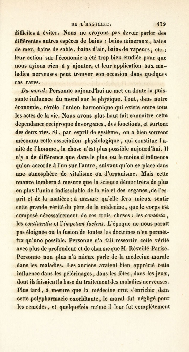 DE f/uYSTÉniK, 439^ difficiles à éviter. Nous ne croyous pas devoir parler des diCTérentes autres espèces de bains : bains minéraux, bains de mer, bains de sable, bains d'air, bains de vapeurs, etc.; leur action sur l'économie a été trop bien étudiée pour que nous ayions rien à y ajouter, et leur application aux ma- ladies nerveuses peut trouver son occasion dans quelques cas rares. Du moral. Personne aujourd'hui ne met en doute la puis- sante influence du moral sur le physique. Tout, dans notre économie, révèle l'union harmonique qui existe entre tous les actes de la vie. Nous avons plus haut fait connaître cette dépendance réciproque des organes, des fonctions, et surtout des deux vies. Si, par esprit de système^ on a bien souvent méconnu cette association physiologique, qui constitue l'u- nité de l'homme, la chose n'est plus possible aujourd'hui. ïl n'y a de différence que dans le plus ou le moins d'influence qu'on accorde à l'un sur l'autre, suivant qu'on se place dans une atmosphère de vitalisme ou d'organisme. Mais cette nuance tombera à mesure que la science démostréra de plus en plus rpnion indissoluble de la vie et des organes, de Tes- prit et de la matière ; à mesure qu'elle fera mieux sentir cette grande vérité du père de la médecine, que le corps est composé nécessairement de ces trois choses : les contenta , les continentia et Vimpetum faciens. L'époque ne nous parait pas éloignée où la fusion de toutes les doctrines n'en permet- tra qu'une possible. Personne n'a fait ressortir cette vérité avec plus de profondeur et de charme que M. Réveillé-Parise. Personne non plus n'a mieux parlé de la médecine morale dans les maladies. Les anciens avaient bien apprécié cette influence dans les pèlerinages, dans les fêtes, dans les jeux, dont ils faisaient la base du traitement des maladies nerveuses. Plus tard, à mesure que la médecine crut s'enrichir dans cette polypharmacie exorbitante, le moral fut négligé pour les remèdes, et quelquefois mc'^me il leur fut complètement