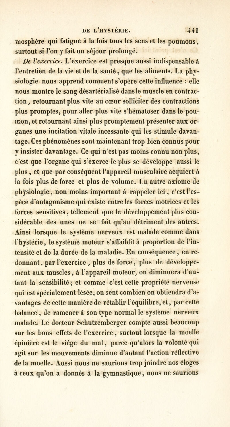 mosphère qui fatigue à la fois tous les sens et les poumons, surtout si Ton y fait un séjour prolongé. De Vexercice. L'exercice est presque aussi indispensable à l'entretien de la vie et de la santé, que les aliments. La phy- siologie nous apprend comment s'opère cette influence : elle nous montre le sang désartérialisé dans le muscle en contrac- tion, retournant plus vite au cœur solliciter des contractions plus promptes, pour aller plus vite s'hématoser dans le pou- lïion, et retournant ainsi plus promptement présenter aux or- ganes une incitation vitale incessante qui les stimule davan- tage. Ces phénomènes sont maintenant trop bien connus pour y insister davantage. Ce qui n'est pas moins connu non plus, c'est que l'organe qui s'exerce le plus se développe aussi le plus , et que par conséquent l'appareil musculaire acquiert à la fois plus de force et plus de volume. Un autre axiome de physiologie, non moins important à rappeler ici, c'est l'es- pèce d'antagonisme qui existe entre les forces motrices et les forces sensitives, tellement que le développement plus con- sidérable des unes ne se fait qu'au détriment des autres. Ainsi lorsque le système nerveux est malade comme dans l'hystérie, le système moteur s'affaiblit à proportion de l'in- tensité et de la durée de la maladie. En conséquence, en re- donnant , par l'exercice , plus de force, plus de développe- ment aux muscles, à l'appareil moteur^ on diminuera d'au- tant la sensibilité ; et comme c'est cette propriété nerveuse qui est spécialement lésée, on sent combien on obtiendra d'a- vantages de cette manière de rétablir l'équilibre,'et, par cette balance , de ramener à son type normal le système nerveux malade* Le docteur Schutzemberger compte aussi beaucoup sur les bons effets de l'exercice, surtout lorsque la moelle épinière est le siège du mal, parce qu'alors la volonté qui agit sur les mouvements diminue d'autant l'action réflective de la moelle. Aussi nous ne saurions trop joindre nos éloges à ceux qu'on a donnés à la gymnastique, nous ne saurions