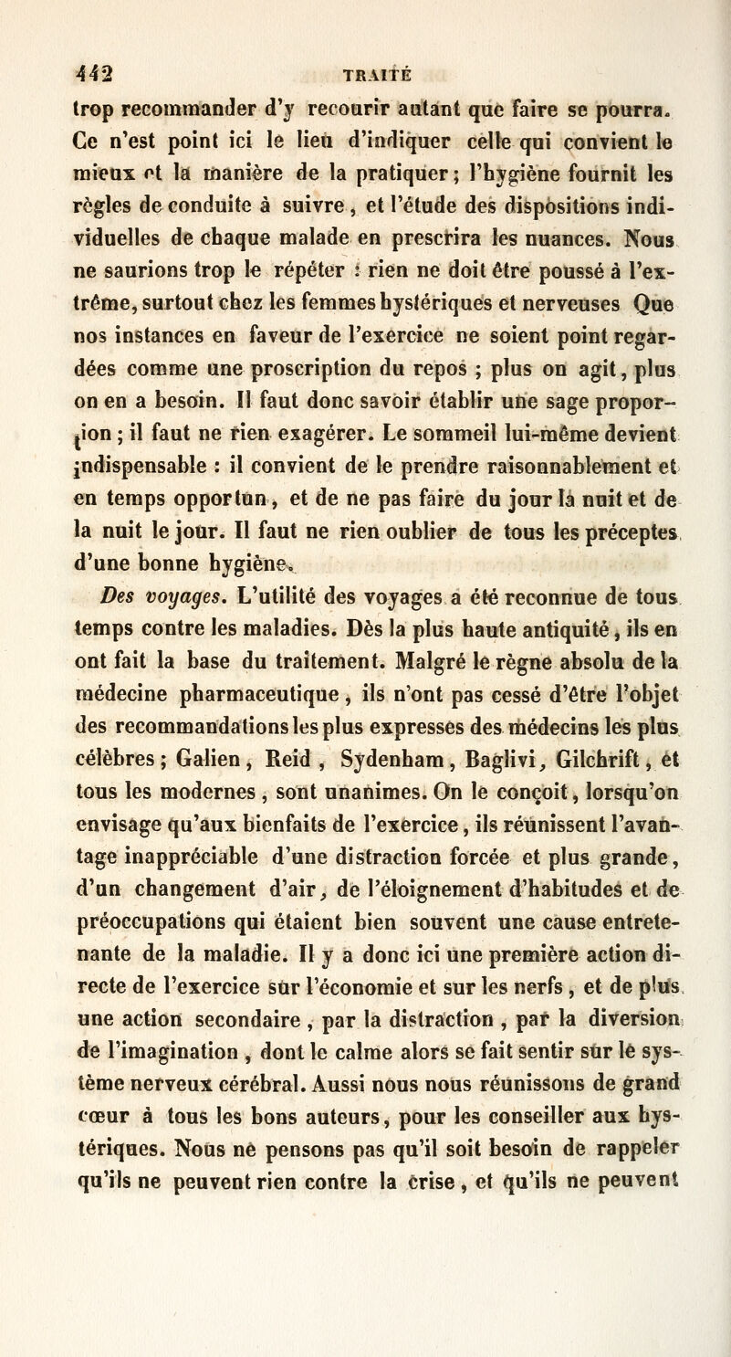 trop recommander d'y recoarir autant que faire se pourra. Ce n'est point ici le lieii d'indiquer celle qui convient le mieux et la manière de la pratiquer ; l'hygiène fournit les règles de conduite à suivre, et l'étude des dispositions indi- viduelles de chaque malade en prescrira les nuances. Nous ne saurions trop le répéter : rien ne doit être poussé à l'ex- trême, surtout chez les femmes hystériques et nerveuses Que nos instances en faveur de l'exercice ne soient point regar- dées comme une proscription du repos ; plus on agit, plus on en a besoin. Il faut donc savoir établir une sage propor- tion ; il faut ne rien exagérer. Le sommeil lui-même devient indispensable : il convient de le prendre raisonnablement et en temps opportun, et de ne pas faire du jour la nuit et de la nuit le jour. Il faut ne rien oublier de tous les préceptes d'une bonne hygiène. Des voyages. L'utilité des voyages a été reconnue de tous temps contre les maladies. Dès la plus haute antiquité, ils en ont fait la base du traitement. Malgré le règne absolu delà médecine pharmaceutique, ils n'ont pas cessé d'être Pobjet des recommandations les plus expresses des médecins les plus célèbres ; Galien, Reid , Sydenham, Baglivi, Gilchrift, et tous les modernes , sont unanimes. On le conçoit, lorsqu'on envisage qu'aux bienfaits de l'exercice, ils réunissent l'avan- tage inappréciable d'une distraction forcée et plus grande, d'un changement d'air ^ de Péloignement d'habitudes et de préoccupations qui étaient bien souvent une cause entrete- nante de la maladie. Il y a donc ici une première action di- recte de l'exercice sûr l'économie et sur les nerfs, et de plus une action secondaire , par la distraction , par la diversion de l'imagination , dont le calme alors se fait sentir sur lé sys- tème nerveux cérébral. Aussi nous nous réunissons de grand cœur à tous les bons auteurs, pour les conseiller aux hys- tériques. Nous ne pensons pas qu'il soit besoin de rappeler qu'ils ne peuvent rien contre la crise, et qu'ils ne peuvent