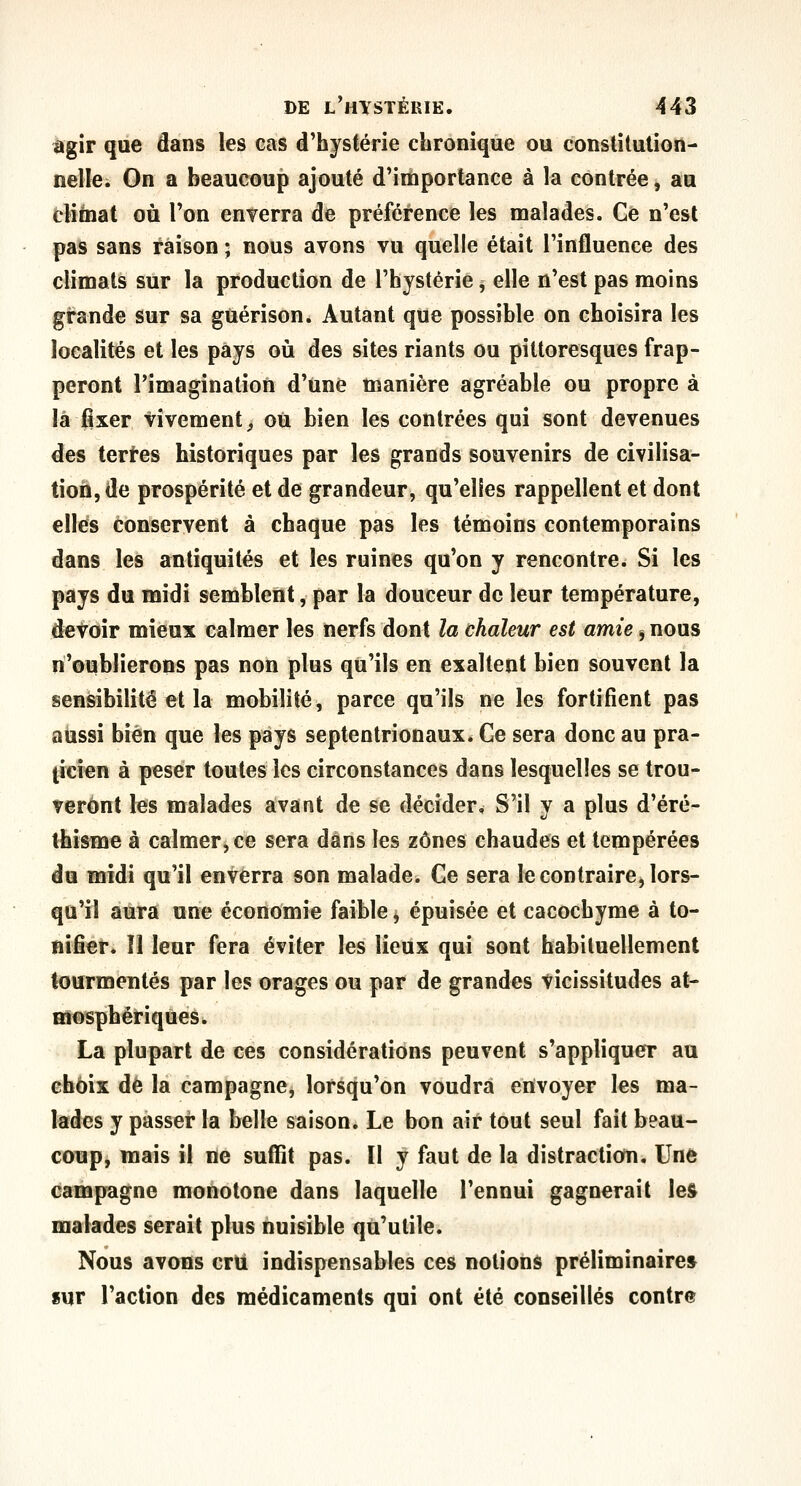 agir que dans les cas d'hystérie chronique ou conslitulion- nelle. On a beaucoup ajouté d'importance à la contrée, au cUinat où Ton enverra de préférence les malades. Ce n'est pas sans raison ; nous avons vu quelle était l'influence des climats sur la production de l'hystérie, elle n'est pas moins grande sur sa guérison. Autant que possible on choisira les localités et les pays où des sites riants ou pittoresques frap- peront l'imagination d'une manière agréable ou propre à là fixer Vivement^ ou bien les contrées qui sont devenues des tertes historiques par les grands souvenirs de civilisa- tion, de prospérité et de grandeur, qu'elles rappellent et dont elles conservent à chaque pas les témoins contemporains dans les antiquités et les ruines qu'on y rencontre. Si les pays du midi semblent, par la douceur de leur température, devoir mieux calmer les nerfs dont la chaleur est amie j nous n'oublierons pas non plus qu'ils en exaltent bien souvent la sensibilité et la mobilité, parce qu'ils ne les fortifient pas aussi bien que les pays septentrionaux. Ce sera donc au pra- ticien à peser toutes les circonstances dans lesquelles se trou- veront les malades avant de se décider. S'il y a plus d'éré- thisme à calmer, ce sera dans les zones chaudes et tempérées du midi qu'il enverra son malade. Ce sera le contraire, lors- qu'il aura une économie faible, épuisée et cacochyme à to- nifier, îl leur fera éviter les lieux qui sont habituellement tourmentés par les orages ou par de grandes vicissitudes at- mosphériques. La plupart de ces considérations peuvent s'appliquer au choix de la campagne, lorsqu'on voudra envoyer les ma- lades y passer la belle saison. Le bon air tout seul fait beau- coup, mais il ne suffit pas. Il y faut de la distraction. Une campagne monotone dans laquelle l'ennui gagnerait les malades serait plus nuisible qu'utile. Nous avons cru indispensables ces notions préliminaire* «ur l'action des médicaments qui ont été conseillés contre