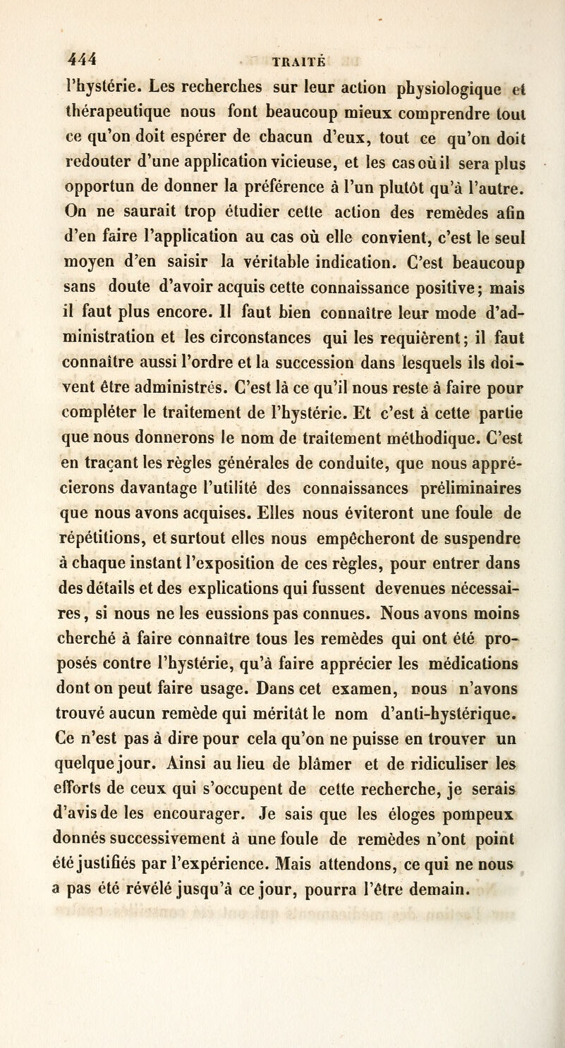 l'hystérie. Les recherches sur leur action physiologique et thérapeutique nous font beaucoup mieux comprendre toul ce qu'on doit espérer de chacun d'eux, tout ce qu'on doit redouter d'une application vicieuse, et les cas où il sera plus opportun de donner la préférence à l'un plutôt qu'à l'autre. On ne saurait trop étudier cette action des remèdes afin d'en faire l'application au cas où elle convient, c'est le seul moyen d'en saisir la véritable indication. C'est beaucoup sans doute d'avoir acquis cette connaissance positive ; mais il faut plus encore. II faut bien connaître leur mode d'ad- ministration et les circonstances qui les requièrent ; il faut connaître aussi l'ordre et la succession dans lesquels ils doi* vent être administrés. C'est là ce qu'il nous reste à faire pour compléter le traitement de l'hystérie. Et c'est à cette partie que nous donnerons le nom de traitement méthodique. C'est en traçant les règles générales de conduite, que nous appré- cierons davantage l'utilité des connaissances préliminaires que nous avons acquises. Elles nous éviteront une foule de répétitions, et surtout elles nous empêcheront de suspendre à chaque instant l'exposition de ces règles, pour entrer dans des détails et des explications qui fussent devenues nécessai- res , si nous ne les eussions pas connues. Nous avons moins cherché à faire connaître tous les remèdes qui ont été pro- posés contre l'hystérie, qu'à faire apprécier les médications dont on peut faire usage. Dans cet examen, nous n'avons trouvé aucun remède qui méritât le nom d'anti-hystérique. Ce n'est pas à dire pour cela qu'on ne puisse en trouver un quelque jour. Ainsi au lieu de blâmer et de ridiculiser les efforts de ceux qui s'occupent de cette recherche, je serais d'avis de les encourager. Je sais que les éloges pompeux donnés successivement à une foule de remèdes n'ont point été justifiés par l'expérience. Mais attendons, ce qui ne nous a pas été révélé jusqu'à ce jour, pourra l'être demain.
