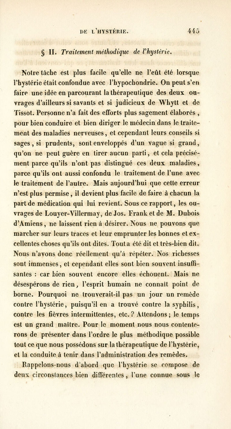 § II. Traitement méthodique de Vhystérie. Notre tâche est plus facile qu'elle ne l'eût été lorsque l'hystérie était confondue avec l'hypochondrie. On peut s'en faire une idée en parcourant la thérapeutique des deux ou- vrages d'ailleurs si savants et si judicieux de Whytt et de ïissot. Personne n'a fait des efforts plus sagement élaborés , pour bien conduire et bien diriger le médecin dans le traite- ment des maladies nerveuses, et cependant leurs conseils si sages, si prudents, sont enveloppés d'un vague si grand, qu'on ne peut guère en tirer aucun parti, et cela précisé- ment parce qu'ils n'ont pas distingué ces deux maladies, parce qu'ils ont aussi confondu le traitement de l'une avec le traitement de l'autre. Mais aujourd'hui que cette erreur n'est plus permise, il devient plus facile de faire à chacun la part de médication qui lui revient. Sous ce rapport, les ou- vrages de Louyer-Villermay, de Jos. Frank et de M. Dubois d'Amiens, ne laissent rien à désirer. Nous ne pouvons que marcher sur leurs traces et leur emprunter les bonnes et ex- cellentes choses qu'ils ont dites. Tout a été dit et très-bien dit. Nous n'avons donc réellement qu'à répéter. Nos richesses sont immenses, et cependant elles sont bien souvent insuffi- santes : car bien souvent encore elles échouent. Mais ne désespérons de rien, l'esprit humain ne connaît point de borne. Pourquoi ne trouverait-il pas un jour un remède contre l'hystérie, puisqu'il en a trouvé contre la syphilis, contre les fièvres intermittentes, etc. ? Attendons ; le temps est un grand maître. Pour le moment nous nous contente- rons de présenter dans l'ordre le plus méthodique possible tout ce que nous possédons sur la thérapeutique de l'hystérie, et la conduite à tenir dans l'administration des remèdes. Rappelons-nous d'abord que l'hystérie se compose de deux circonstances bien différentes, l'une connue sous le