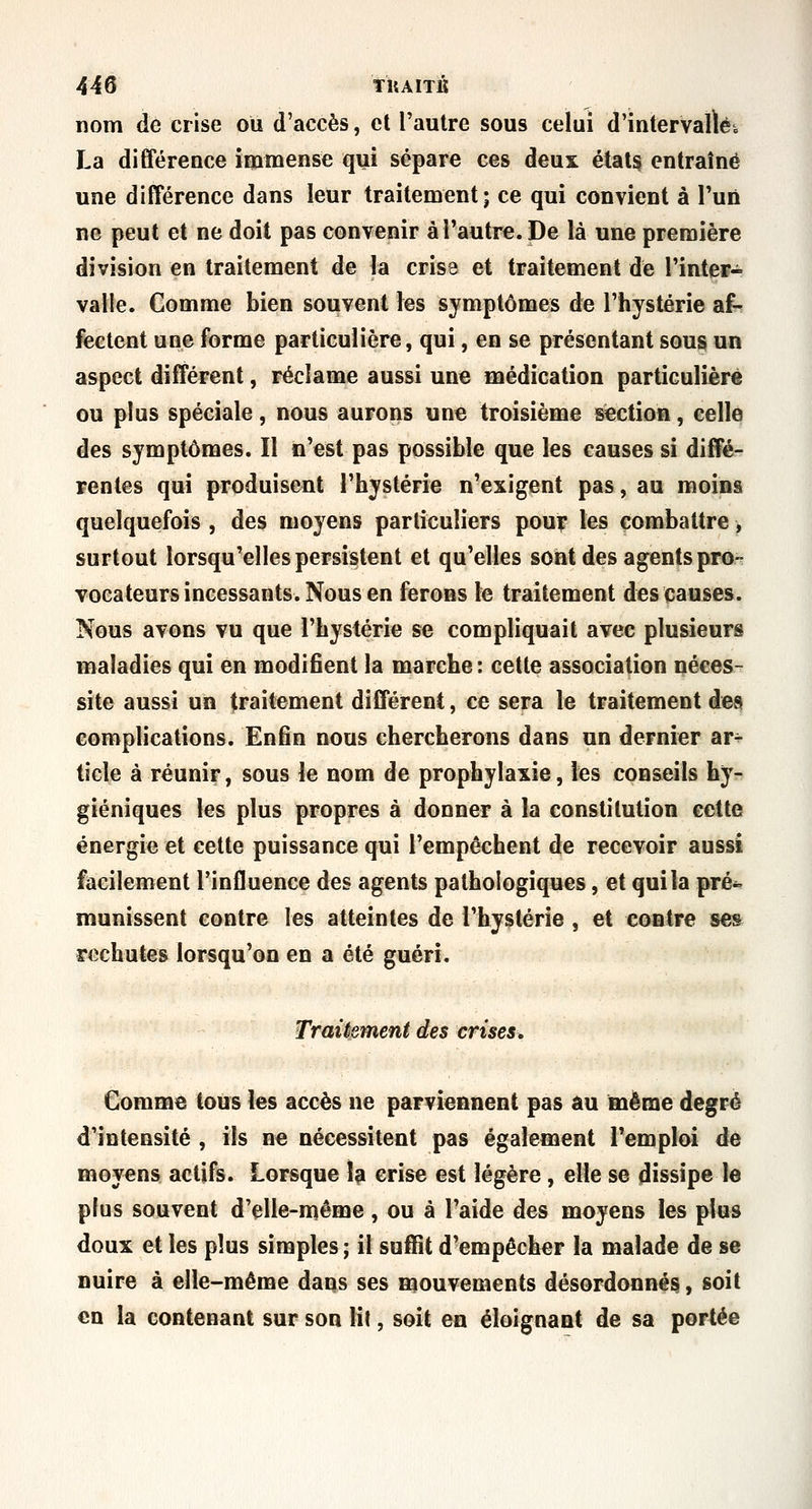 44 s tKAITlJ nom de crise ou d'accès, et l'autre sous celui d'intervalié, La différence immense qui sépare ces deux étals entraîné une différence dans leur traitement; ce qui convient à l'un ne peut et ne doit pas convenir à l'autre. De là une première division en traitement de la cris3 et traitement de l'inter- valle. Comme bien souvent les symptômes d^ l'hystérie af- fectent une forme particulière, qui, en se présentant sous un aspect différent, réclame aussi une médication particulière ou plus spéciale, nous aurons une troisième section, celle des symptômes. Il n'est pas possible que les causes si diffé- rentes qui produisent l'hystérie n'exigent pas, au moins quelquefois , des moyens particuliers pou? les combattre, surtout lorsqu'elles persistent et qu'elles sont des agents pro- vocateurs incessants. Nous en ferons le traitement des causes. Nous avons vu que l'hystérie se compliquait avec plusieurs maladies qui en modifient la marche : cette association néces- site aussi un traitement différent, ce sera le traitement des complications. Enfin nous chercherons dans un dernier ar- ticle à réunir, sous le nom de prophylaxie, les conseils hy- giéniques les plus propres à donner à la constitution cette énergie et cette puissance qui l'empêchent de recevoir aussi facilement l'influence des agents pathologiques, et qui la pré- munissent contre les atteintes de l'hystérie, et contre ses rechutes lorsqu'on en a été guéri. Traiiement des crises. Comme tous les accès ne parviennent pas âu même degré d'intensité , ils ne nécessitent pas également l'emploi de moyens actifs. Lorsque îp crise est légère, elle se dissipe le plus souvent d'elle-même, ou à l'aide des moyens les plus doux et les plus simples ; il suffit d'empêcher la malade de se nuire à elle-même dans ses mouvements désordonnés, soit en la contenant sur son lit, soit en éloignant de sa portée