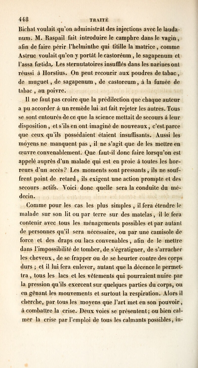 Bichal voulait qu'on administrât des injections avec le lauda- num. M. Raspail fait introduire le camphre dans le vagin ^ afin de faire périr Thelminthe qui titille la matrice, comme Astruc voulait qu'on y portât le castoréum, le sagapenum et Tassa fœtida,. Les sternutatoires insufflés dans les narines ont réussi à Horstius. On peut recourir aux poudres de tabac , de muguet, de sagapenum , de castoréum, à la fumée de tabac , au poivre. Il ne faut pas croire que la prédilection que chaque auteur a pu accorder à un remède lui ait fait rejeter les autres. Tous se sont entourés de ce que la science mettait de secours à leur disposition, et s'ils en ont imaginé de nouveaux, c'est.parcc que ceux qu'ils possédaient étaient insuffisants. Aussi les moyens ne manquent pas , il ne s'agit que de les mettre en œuvre convenablement. Que faut-il donc faire lorsqu'on est appelé auprès d'un malade qui est en proie à toutes les hor- reurs d'un accès? Les moments sont pressants , ils ne souf- frent point de retard, ils exigent une action prompte et des secours actifs. Voici donc quelle sera la conduite du mé- decin. Gomme pour les cas les plus simples , il fera étendre le malade sur son lit ou par terre sur des matelas, il le fera contenir avec tous les ménagements possibles et par autant de personnes qu'il sera nécessaire, ou par une camisole de force et des draps ou lacs convenables, afin de le mettre dans l'impossibilité de tomber, de s'égratigner, de s'arracher les cheveux, de se frapper ou de se heurter contre des corps durs ; et il lui fera enlever, autant que la décence le permet- tra , tous les lacs et les vêtements qui pourraient nuire par la pression qu'ils exercent sur quelques parties du corps, ou en gênant les mouvements et surtout la respiration. Alors il cherche, par tous les moyens que l'art met en son pouvoir, à combattre la crise. Deux voies se présentent ; ou bien cal- mer la crise par l'emploi de tous les calmants possibles, in-