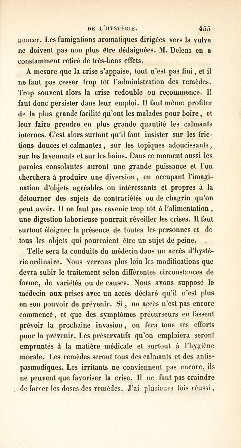 ïïoncer. Les fumigations aromatiques dirigées vers la vulve ne doivent pas non plus être dédaignées. M. Dclens en a constamment retiré de très-bons effets. A mesure que la crise s'appaise, tout n'est pas fini, et il ne faut pas cesser trop tôt l'administration des remèdes. Trop souvent alors la crise redouble ou recommence. îl faut donc persister dans leur emploi. II faut même profiter de la plus grande facilité qu'ont les malades pour boire, et leur faire prendre en plus grande quantité les calmants internes. C'est alors surtout qu'il faut insister sur les fric- tions douces et calmantes , sur les topiques adoucissants ;, sur les lavements et sur les bains. Dans ce moment aussi les paroles consolantes auront une grande puissance et Ton cherchera à produire une diversion, en occupant l'imagi- nation d'objets agréables ou intéressants et propres à la détourner des sujets de contrariétés ou de chagrin qu'on peut avoir. Il ne faut pas revenir trop tôt à l'alimentation, une digestion laborieuse pourrait réveiller les crises. Il faut surtout éloigner la présence de toutes les personnes et de tous les objets qui pourraient être un sujet de peine. Telle sera la conduite du médecin dans un accès d'hysté- rie ordinaire. Nous verrons plus loin les modifications que devra subir le traitement selon différentes circonstances de forme, de variétés ou de causes. Nous avons supposé le médecin aux prises avec un accès déclaré qu'il n'est plus en son pouvoir de prévenir. Si, un accès n'est pas encore commencé, et que des symptômes précurseurs en fassent prévoir la prochaine invasion, on fera tous ses efforts pour la prévenir. Les préservatifs qu'on emploiera seront empruntés à la matière médicale et surtout à l'hygiène morale. Les remèdes seront tous des calmants et des antis- pasmodiques. Les irritants ne conviennent pas encore, ils ne peuvent que favoriser la crise. Il ne faut pas craindre de forcer les doses des remèdes. J'ai plusieurs fois réussi,