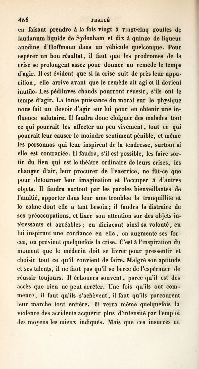 en faisant prendre à la fois vingt à vingt^inq gouttes de laudanum liquide de Sydenham et dix à quinze de liqueur anodine d'Hoffmann dans un yéhicule quelconque. Pour espérer un bon résultat, il faut que les prodromes de la crise se prolongent assez pour donner au remède le temps d'agir. Il est évident que si la crise suit de près leur appa- rition , elle arrive avant que le remède ait agi et il devient inutile. Les pédiluves chauds pourront réussir, s'ils ont le temps d'agir. La toute puissance du moral sur le physique nous fait un devoir d'agir sur lui pour en obtenir une in- fluence salutaire. Il faudra donc éloigner des malades tout ce qui pourrait les affecter un peu vivement, tout ce qui pourrait leur causer le moindre sentiment pénible, et môme les personnes qui leur inspirent de la tendresse, surtout si elle est contrariée. Il faudra, s*il est possible, les faire sor- tir du lieu qui est le théâtre ordinaire de leurs crises, les changer d'air, leur procurer de l'exercice, ne fût-ce que pour détourner leur imagination et l'occuper à d'autres objets. Il faudra surtout par les paroles bienveillantes de l'amitié, apporter dans leur ame troublée la tranquillité et le calme dont elle a tant besoin ; il faudra la distraire de ses préoccupations, et fixer son attention sur des objets in- téressants et agréables ; en dirigeant ainsi sa volonté, en lui inspirant une confiance en elle, on augmente ses for- ces, on prévient quelquefois la crise. C'est à l'inspiration du moment que le médecin doit se livrer pour pressentir et choisir tout ce qu'il convient de faire. Malgré son aptitude et ses talents, il ne faut pas qu'il se berce de l'espérance de réussir toujours. Il échouera souvent, parce qu'il est des accès que rien ne peut arrêter. Une fois qu'ils ont com- mencé, il faut qu'ils s'achèvent, il faut qu'ils parcourent leur marche tout entière. Il verra même quelquefois la violence des accidents acquérir plus d'intensité par l'emploi des moyens les mieux indiqués. Mais que ces insuccès ne
