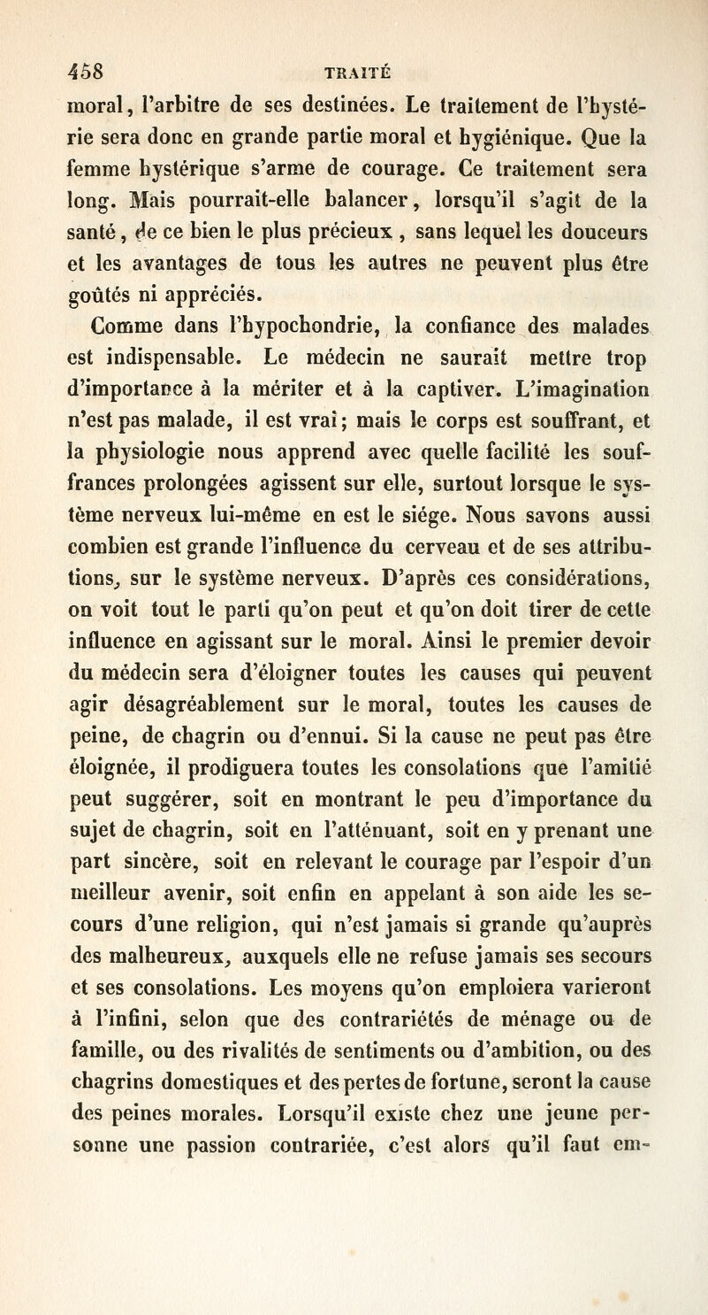 moral, l'arbitre de ses destinées. Le traitement de l'hysté- rie sera donc en grande partie moral et hygiénique. Que la femme hystérique s'arme de courage. Ce traitement sera long. Mais pourrait-elle balancer, lorsqu'il s'agit de la santé, ée ce bien le plus précieux , sans lequel les douceurs et les avantages de tous les autres ne peuvent plus être goûtés ni appréciés. Comme dans l'hypochondrie, la confiance des malades est indispensable. Le médecin ne saurait mettre trop d'importance à la mériter et à la captiver. L'imagination n'est pas malade, il est vrai ; mais le corps est souffrant, et la physiologie nous apprend avec quelle facilité les souf- frances prolongées agissent sur elle, surtout lorsque le sys- tème nerveux lui-même en est le siège. Nous savons aussi combien est grande l'influence du cerveau et de ses attribu- tions^ sur le système nerveux. D'après ces considérations, on voit tout le parti qu'on peut et qu'on doit tirer de cette influence en agissant sur le moral. Ainsi le premier devoir du médecin sera d'éloigner toutes les causes qui peuvent agir désagréablement sur le moral, toutes les causes de peine, de chagrin ou d'ennui. Si la cause ne peut pas être éloignée, il prodiguera toutes les consolations que l'amitié peut suggérer, soit en montrant le peu d'importance du sujet de chagrin, soit en l'atténuant, soit en y prenant une part sincère, soit en relevant le courage par l'espoir d'un meilleur avenir, soit enfin en appelant à son aide les se- cours d'une refigion, qui n'est jamais si grande qu'auprès des malheureux^ auxquels elle ne refuse jamais ses secours et ses consolations. Les moyens qu'on emploiera varieront à l'infini, selon que des contrariétés de ménage ou de famille, ou des rivalités de sentiments ou d'ambition, ou des chagrins domestiques et des pertes de fortune, seront la cause des peines morales. Lorsqu'il existe chez une jeune per- sonne une passion contrariée, c'est alors qu'il faut cm-