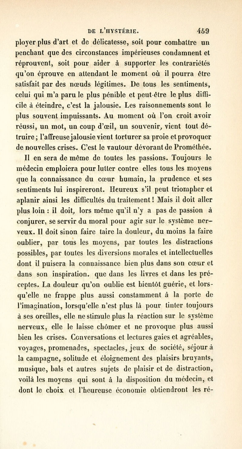 ployer plus d'art et de délicatesse, soit pour combattre un penchant que des circonstances impérieuses condamnent et réprouvent, soit pour aider à supporter les contrariétés qu'on éprouve en attendant le moment où il pourra être satisfait par des nœuds légitimes. De tous les sentiments, celui qui m'a paru le plus pénible et peut-être le plus diffi- cile à éteindre, c'est la jalousie. Les raisonnements sont le plus souvent impuissants. Au moment où l'on croit avoir réussi, un mot, un coup d'œil, un souvenir^ vient tout dé- truire; l'affreuse jalousie vient torturer sa proie et provoquer de nouvelles crises. C'est le vautour dévorant de Prométbée. Il en sera de même de toutes les passions. Toujours le médecin emploiera pour lutter contre elles tous les moyens que la connaissance du cœur humain, la prudence et ses sentiments lui inspireront. Heureux s'il peut triompher et aplanir ainsi les difficultés du traitement î Mais il doit aller plus loin : il doit^ lors même qu'il n'y a pas de passion à conjurer, se servir du moral pour agir sur le système ner- veux. Il doit sinon faire taire la douleur, du moins la faire oublier, par tous les moyens, par toutes les distractions possibles, par toutes les diversions morales et intellectuelles dont il puisera la connaissance bien plus dans son cœur et dans son inspiration, que dans les livres et dans les pré- ceptes. La douleur qu'on oublie est bientôt guérie, et lors- qu'elle ne frappe plus aussi constamment à la porte de l'imagination, lorsqu'elle n'est plus là pour tinter toujours à ses oreilles, elle ne stimule plus la réaction sur le système nerveux, elle le laisse chômer et ne provoque plus aussi bien les crises. Conversations et lectures gaies et agréables, voyages, promenades, spectacles, jeux de société, séjour à la campagne, solitude et éloignement des plaisirs bruyants, musique, bals et autres sujets de plaisir et de distraction, voilà les moyens qui sont à la disposition du médecin, et dont le choix et l'heureuse économie obtiendront les ré-
